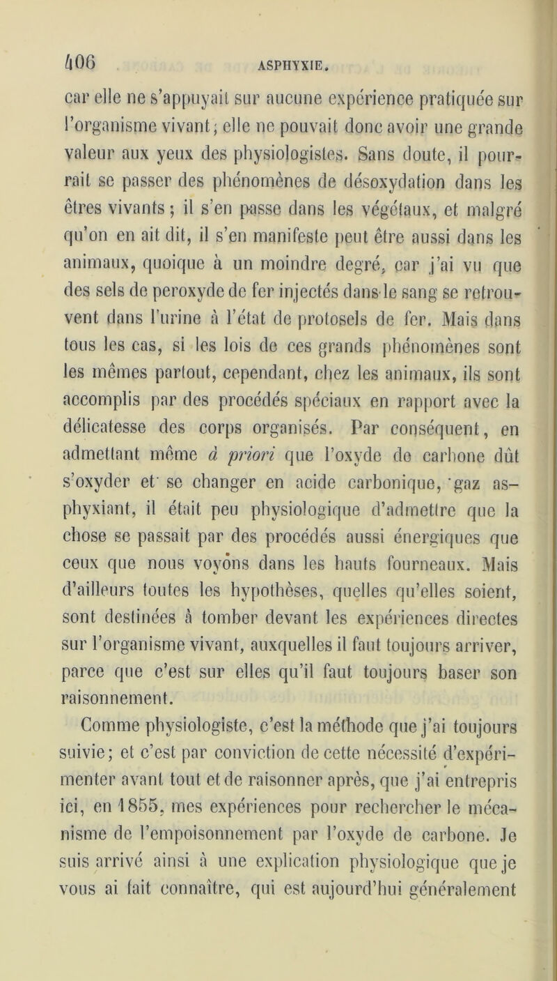 car elle ne s’appuyait sur aucune expérience pratiquée sur l’organisme vivant; elle ne pouvait donc avoir une grande valeur aux yeux des physiologistes. Sans doute, il pour- rait se passer des phénomènes de désoxydation dans les êtres vivants ; il s’en passe dans les végétaux, et malgré qu’on en ait dit, il s’en manifeste peut être aussi dans les animaux, quoique à un moindre degré, car j’ai vu que des sels de peroxyde de fer injectés dans le sang se retrou- vent dans l’urine à l’état de protosels de fer. Mais dans tous les cas, si les lois de ces grands phénomènes sont les mêmes partout, cependant, chez les animaux, ils sont accomplis par des procédés spéciaux en rapport avec la délicatesse des corps organisés. Par conséquent, en admettant même à priori que l’oxyde de carbone dût s’oxyder et se changer en acide carbonique, ‘gaz as- phyxiant, il était peu physiologique d’admettre que la chose se passait par des procédés aussi énergiques que ceux que nous voyons dans les hauts fourneaux. Mais d’ailleurs toutes les hypothèses, quelles qu’elles soient, sont destinées à tomber devant les expériences directes sur l’organisme vivant, auxquelles il faut toujours arriver, parce que c’est sur elles qu’il faut toujours baser son raisonnement. Comme physiologiste, c’est la méthode que j’ai toujours suivie; et c’est par conviction de cette nécessité d’expéri- menter avant tout et de raisonner après, que j’ai entrepris ici, en 1855. mes expériences pour rechercher le méca- nisme de l’empoisonnement par l’oxyde de carbone, .le suis arrivé ainsi à une explication physiologique que je vous ai tait connaître, qui est aujourd’hui généralement