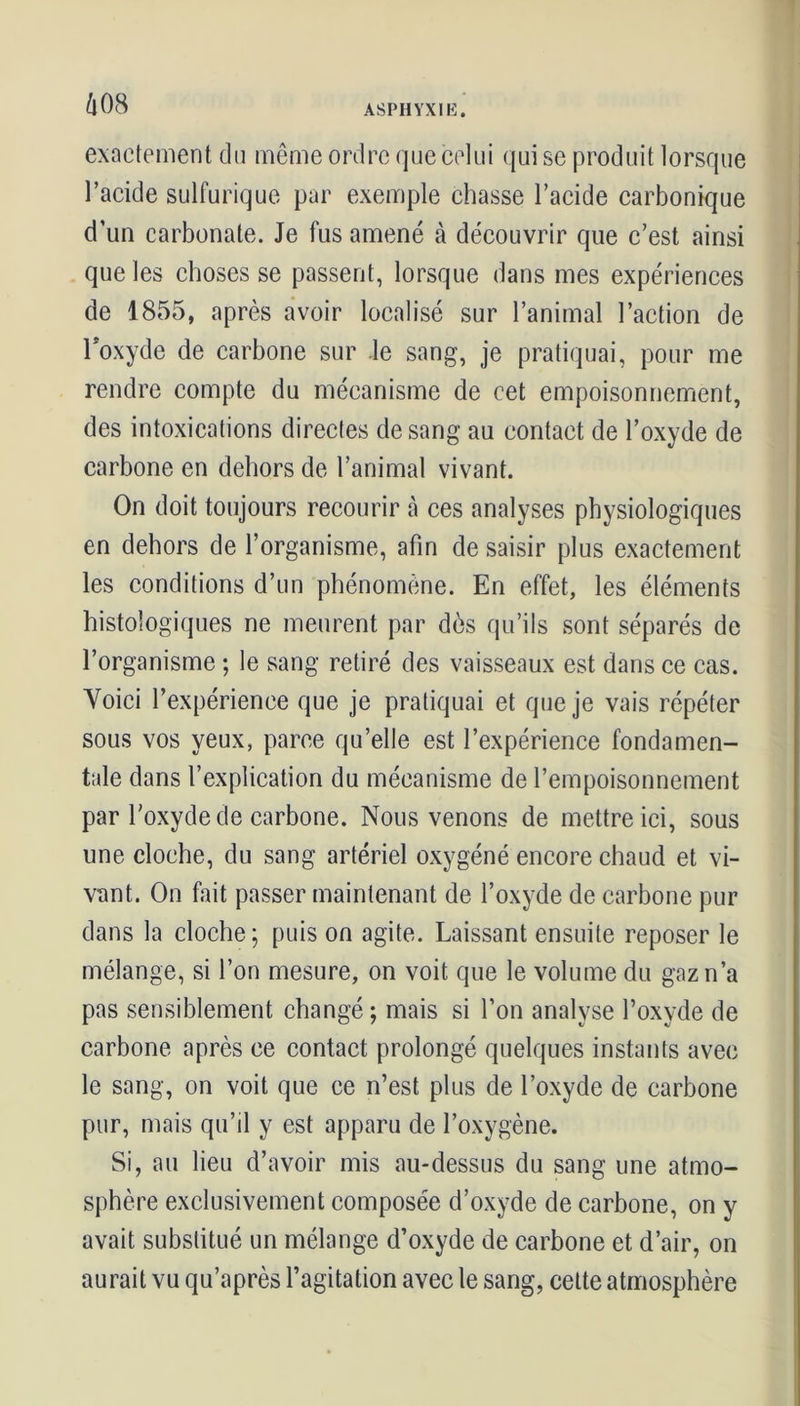 exactement du même ordre que celui qui se produit lorsque l’acide sulfurique par exemple chasse l’acide carbonique d’un carbonate. Je fus amené à découvrir que c’est ainsi que les choses se passent, lorsque dans mes expériences de 1855, après avoir localisé sur l’animal l’action de l'oxyde de carbone sur le sang, je pratiquai, pour me rendre compte du mécanisme de cet empoisonnement, des intoxications directes de sang au contact de l’oxyde de carbone en dehors de l’animal vivant. On doit toujours recourir à ces analyses physiologiques en dehors de l’organisme, afin de saisir plus exactement les conditions d’un phénomène. En effet, les éléments histologiques ne meurent par dos qu’ils sont séparés de l’organisme ; le sang retiré des vaisseaux est dans ce cas. Yoici l’expérience que je pratiquai et que je vais répéter sous vos yeux, parce qu’elle est l’expérience fondamen- tale dans l’explication du mécanisme de l’empoisonnement par l'oxyde de carbone. Nous venons de mettre ici, sous une cloche, du sang artériel oxygéné encore chaud et vi- vant. On fait passer maintenant de l’oxyde de carbone pur dans la cloche; puis on agite. Laissant ensuite reposer le mélange, si l’on mesure, on voit que le volume du gaz n’a pas sensiblement changé ; mais si l’on analyse l’oxyde de carbone après ce contact prolongé quelques instants avec le sang, on voit que ce n’est plus de l’oxyde de carbone pur, mais qu’il y est apparu de l’oxygène. Si, au lieu d’avoir mis au-dessus du sang une atmo- sphère exclusivement composée d’oxyde de carbone, on y avait substitué un mélange d’oxyde de carbone et d’air, on aurait vu qu’après l’agitation avec le sang, cette atmosphère