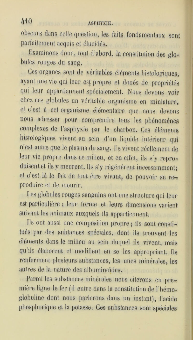 obscurs dans cette question, les faits fondamentaux sont parfaitement acquis et élucidés. Examinons donc, tout d’abord, la constitution des glo- bules rouges du sang. Ces organes sont de véritables éléments histologiques, ayant une vie qui leur est propre et doués de propriétés qui leur appartiennent spécialement. Nous devons voir chez ces globules un véritable organisme en miniature, et c’est à cet organisme élémentaire que nous devons nous adresser pour comprendre tous les phénomènes complexes de l’asphyxie par le charbon. Ces éléments histologiques vivent au sein d’un liquide intérieur qui n est autre que le plasma du sang, ils vivent réellement de leur vie propre dans ce milieu, et en effet, ils s’y repro« duisentet ils y meurent. Ils s’y régénèrent incessamment; et c’est là le fait de tout être vivant, de pouvoir se re- produire et de mourir. Les globules rouges sanguins ont une structure qui leur est particulière ; leur forme et leurs dimensions varient suivant les animaux auxquels ils appartiennent. Ils ont aussi une composition propre ; ils sont consti- tués par des subtances spéciales, dont ils trouvent les éléments dans le milieu au sein duquel ils vivent, mais qu ils élaborent et modifient en se les appropriant. Ils renferment plusieurs substances, les unes minérales, les autres de la nature des albuminoïdes. Parmi les substances minérales nous citerons en pre- mière ligne le fer (il entre dans la constitution de l’hémo- globuline dont nous parlerons dans un instant), l’acide phosphorique et la potasse. Ces substances sont spéciales