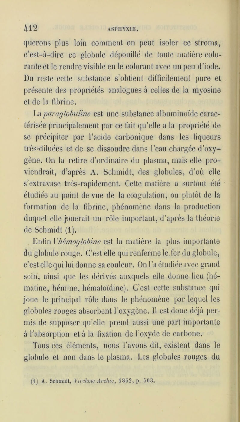 querons plus loin comment on peut isoler ce stroma, c’est-à-dire ce globule dépouillé de toute matière colo- rante et le rendre visible en le colorant avec un peu d’iode. Du reste cette substance s’obtient difficilement pure et présente des propriétés analogues à celles de la myosine et de la fibrine. La paraglobuline est une substance albuminoïde carac- térisée principalement par ce fait qu’elle a la propriété de se précipiter par l’acide carbonique dans les liqueurs très-diluées et de se dissoudre dans l’eau chargée d’oxy- gène. On la retire d’ordinaire du plasma, mais elle pro- viendrait, d’après À. Schmidt, des globules, d’où elle s’extravase très-rapidement. Cette matière a surtout été étudiée au point de vue de la coagulation, ou plutôt de la formation de la fibrine, phénomène dans la production duquel elle jouerait un rôle important, d’après la théorie de Schmidt (1). . Enfin Y hémoglobine est la matière la plus importante du globule rouge. C’est elle qui renferme le fer du globule, c’est elle qui lui donne sa couleur. On l’a étudiée avec grand soin, ainsi que les dérivés auxquels elle donne lieu (hé- matine, hémine, hématoïdine). C’est cette substance qui joue le principal rôle dans le phénomène par lequel les globules rouges absorbent l’oxygène. Il est donc déjà per- mis de supposer qu’elle prend aussi une part importante à l'absorption et à la fixation de l’oxyde de carbone. Tous ces éléments, nous l’avons dit, existent dans le globule et non dans le plasma. Les globules rouges du (1) A. Schmidt, Virchow Archiv, 1862, p. 563.