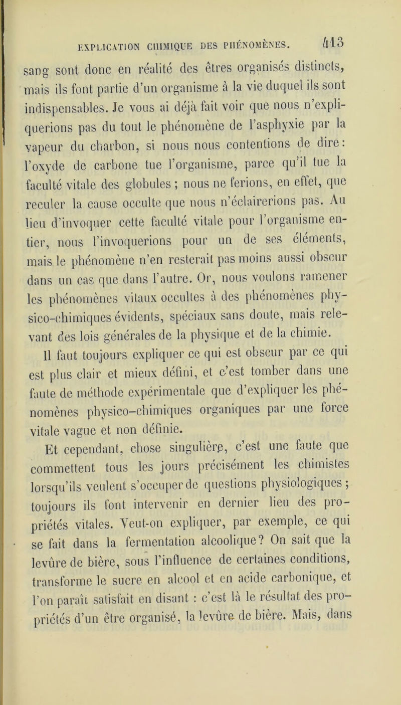 EXPLICATION CHIMIQUE DES PHÉNOMÈNES. Mo sang sont donc en réalité des êtres organisés distincts, mais ils font partie d’un organisme à la vie duquel ils sont indispensables. Je vous ai déjà fait voir que nous n’expli- querions pas du tout le phénomène de l’asphyxie par la vapeur du charbon, si nous nous contentions de dire: l’oxyde de carbone tue l’organisme, parce qu’il tue la faculté vitale des globules ; nous ne ferions, en effet, que reculer la cause occulte que nous n’éclairerions pas. Au lieu d’invoquer cette faculté vitale pour 1 organisme en- tier, nous l’invoquerions pour un de ses éléments, mais le phénomène n’en resterait pas moins aussi obscur dans un cas que dans l’autre. Or, nous voulons ramener les phénomènes vitaux occultes a des phénomènes phy - sico-chimiques évidents, spéciaux sans doute, mais rele- vant des lois générales de la physique et de la chimie. Il faut toujours expliquer ce qui est obscur par ce qui est plus clair et mieux défini, et c’est tomber dans une faute de méthode expérimentale que d’expliquer les phé- nomènes physico-chimiques organiques par une force vitale vague et non définie. Et cependant, chose singulière, c’est une faute que commettent tous les jours précisément les chimistes lorsqu’ils veulent s’occuper de questions physiologiques; toujours ils font intervenir en dernier lieu des pro- priétés vitales. Yeut-on expliquer, par exemple, ce qui se fait dans la fermentation alcoolique? On sait que la levure de bière, sous l’influence de certaines conditions, transforme le sucre en alcool et en acide carbonique, et l’on paraît satisfait en disant : c’est là le résultat des pro- priétés d’un être organisé, la levûre de bière. Mais, dans