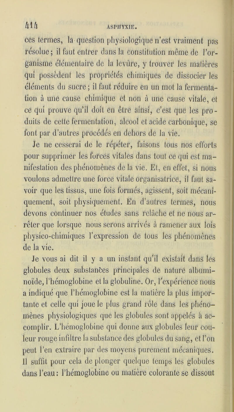 !x\h ces termes, la question physiologique n’est vraiment pas résolue; il faut entrer dans la constitution même de l’or- ganisme élémentaire de la levure, y trouver les matières qui possèdent les propriétés chimiques de dissocier les éléments du sucre ; il faut réduire en un mot la fermenta- tion à une cause chimique et non à une cause vitale, et ce qui prouve qu’il doit en être ainsi, c’est que les pro- duits de cette fermentation, alcool et acide carbonique, se font par d’autres procédés en dehors de la vie. Je ne cesserai de le répéter, faisons tous nos efforts pour supprimer les forces vitales dans tout ce qui est ma- nifestation des phénomènes delà vie. Et, en effet, si nous voulons admettre une force vitale organisatrice, il faut sa- voir que les tissus, une fois formés, agissent, soit mécani- quement, soit physiquement. En d’autres termes, nous devons continuer nos études sans relâche et ne nous ar- rêter que lorsque nous serons arrivés à ramener aux lois physico-chimiques l’expression de tous les phénomènes de la vie. Je vous ai dit il y a un instant qu’il existait dans les globules deux substances principales de nature albumi- noïde, l’hémoglobine et la globuline. Or, l'expérience nous a indiqué que l’hémoglobine est la matière la plus impor- tante et celle qui joue le plus grand rôle dans les phéno- mènes physiologiques que les globules sont appelés à ac- complir. L’hémoglobine qui donne aux globules leur cou- leur rouge infiltre la substance des globules du sang, et l’on peut l’en extraire par des moyens purement mécaniques. Il suffit pour cela de plonger quelque temps les globules dans l’eau: l’hémoglobine ou matière colorante se dissout