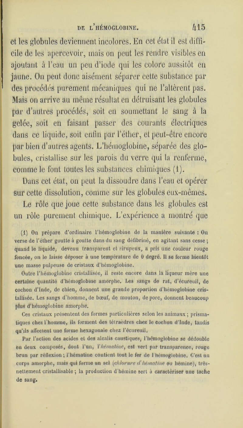 et les globules deviennent incolores. En cet état il est diffi- cile de les apercevoir, mais on peut les rendre visibles en ajoutant à l’eau un peu d’iode qui les colore aussitôt en jaune. On peut donc aisément séparer cette substance par des procédés purement mécaniques qui ne l’altèrent pas. Mais on arrive au même résultat en détruisant les globules par d’autres procédés, soit en soumettant le sang à la gelée, soit en faisant passer des courants électriques dans ce liquide, soit enfin par l’éther, et peut-être encore par bien d’autres agents. L’hémoglobine, séparée des glo- bules, cristallise sur les parois du verre qui la renferme, comme le font toutes les substances chimiques (1). Dans cet état, on peut la dissoudre dans l’eau et opérer sur cette dissolution, comme sur les globules eux-mêmes. Le rôle que joue cette substance dans les globules est un rôle purement chimique. L’expérience a montré que (1) On prépare d’ordinaire l’hémoglobine de la manière suivante : On verse de l’éther goutte à goutte dans du sang défibriné, en agitant sans cesse ; quand le liquide, devenu transparent et sirupeux, a pris une couleur rouge foncée, on le laisse déposer à une température de 0 degré. Il se forme bientôt une masse pulpeuse de cristaux d’hémoglobine. Outre l’hémoglobine cristallisée, il reste encore dans la liqueur mère une certaine quantité d’hémoglobine amorphe. Les sangs de rat, d’écureuil, de cochon d’Inde, de chien, donnent une grande proportion d’hémoglobine cris- tallisée. Les sangs d’homme, de bœuf, de mouton, de porc, donnent beaucoup plus d’hémoglobine amorphe. Ces cristaux présentent des formes particulières selon les animaux ; prisma- tiques chez l’homme, ils forment des tétraèdres chez le cochon d’Inde, tandis qu’ils affectent une forme hexagonale chez l’écureuil. Par l’action des acides et des alcalis caustiques, l’hémoglobine se dédouble en deux composés, dont l’un, Yhématine, est vert par transparence, rouge brun par réllexion ; l'hématiue contient tout le fer de 1 hémoglobine. C’est un corps amorphe, mais qui forme un sel [chlorure d’hématine ou hémine), très- nettement eristallisable ; la production d hémine sert à caractériser une tache de sang.
