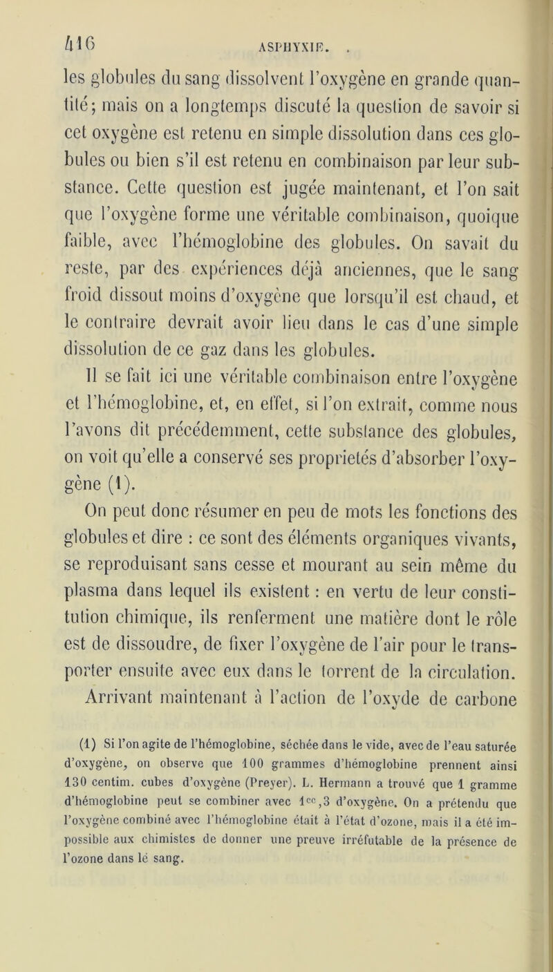 k\6 les globules du sang dissolvent l’oxygène en grande quan- tité; mais on a longtemps discuté la question de savoir si cet oxygène est retenu en simple dissolution dans ces glo- bules ou bien s’il est retenu en combinaison par leur sub- stance. Cette question est jugée maintenant, et l’on sait que l’oxygène forme une véritable combinaison, quoique faible, avec l’hémoglobine des globules. On savait du reste, par des expériences déjà anciennes, que le sang froid dissout moins d’oxygène que lorsqu’il est chaud, et le contraire devrait avoir lieu dans le cas d’une simple dissolution de ce gaz dans les globules. 11 se fait ici une véritable combinaison entre l’oxygène et l’hémoglobine, et, en effet, si l’on extrait, comme nous l’avons dit précédemment, cette substance des globules, on voit quelle a conservé ses propriétés d’absorber l’oxy- gène (1). On peut donc résumer en peu de mots les fonctions des globules et dire : ce sont des éléments organiques vivants, se reproduisant sans cesse et mourant au sein même du plasma dans lequel ils existent : en vertu de leur consti- tution chimique, ils renferment une matière dont le rôle est de dissoudre, de fixer l’oxygène de l’air pour le trans- porter ensuite avec eux dans le torrent de la circulation. Arrivant maintenant à l’action de l’oxvde de carbone %j (1) Si l’on agite de l’hémoglobine, séchée dans le vide, avec de l’eau saturée d’oxygène, on observe que 100 grammes d’hémoglobine prennent ainsi 130 centim. cubes d’oxygène (Preyer). L. Hermann a trouvé que 1 gramme d’hémoglobine peut se combiner avec lcc,3 d’oxygène. On a prétendu que l’oxygène combiné avec l’hémoglobine était à l’état d’ozone, mais il a été im- possible aux chimistes de donner une preuve irréfutable de la présence de l’ozone dans lé sang.