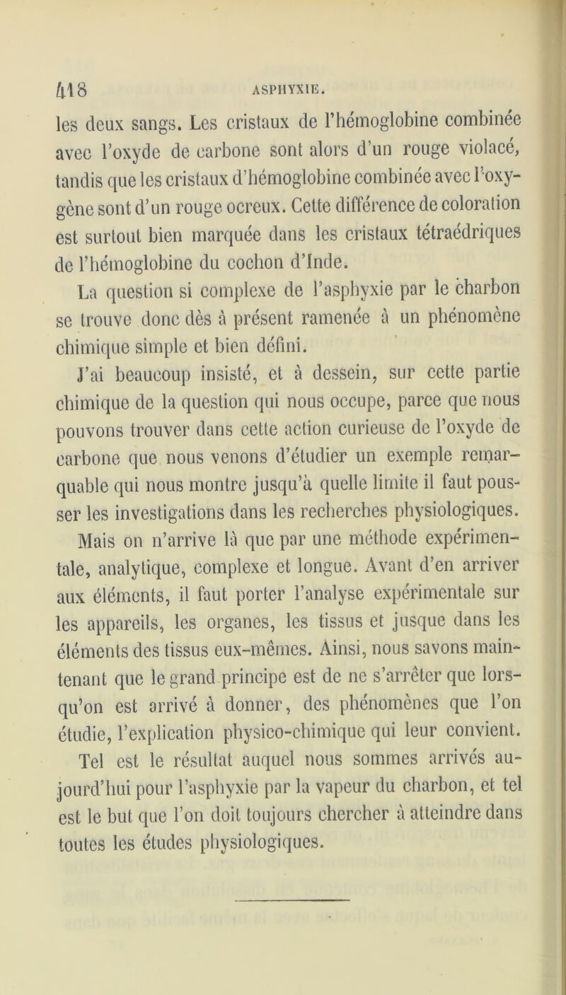 les deux sangs. Les cristaux de l’hémoglobine combinée avec l’oxyde de carbone sont alors d’un rouge violacé, tandis que les cristaux d’hémoglobine combinée avec l’oxy- gène sont d’un rouge ocreux. Cette différence de coloration est surtout bien marquée dans les cristaux tétraédriques de l’hémoglobine du cochon d’Inde. La question si complexe de l’asphyxie par le charbon se trouve donc dès à présent ramenée à un phénomène chimique simple et bien défini. J’ai beaucoup insisté, et à dessein, sur cette partie chimique de la question qui nous occupe, parce que nous pouvons trouver dans cette action curieuse de l’oxyde de carbone que nous venons d’étudier un exemple remar- quable qui nous montre jusqu’à quelle limite il faut pous- ser les investigations dans les recherches physiologiques. Mais on n’arrive là que par une méthode expérimen- tale, analytique, complexe et longue. Avant d’en arriver aux éléments, il faut porter l’analyse expérimentale sur les appareils, les organes, les tissus et jusque dans les éléments des tissus eux-mêmes. Ainsi, nous savons main- tenant que le grand principe est de ne s’arrêter que lors- qu’on est arrivé à donner, des phénomènes que l’on étudie, l’explication physico-chimique qui leur convient. Tel est le résultat auquel nous sommes arrivés au- jourd’hui pour l’asphyxie par la vapeur du charbon, et tel est le but que l’on doit toujours chercher à atteindre dans toutes les études physiologiques.