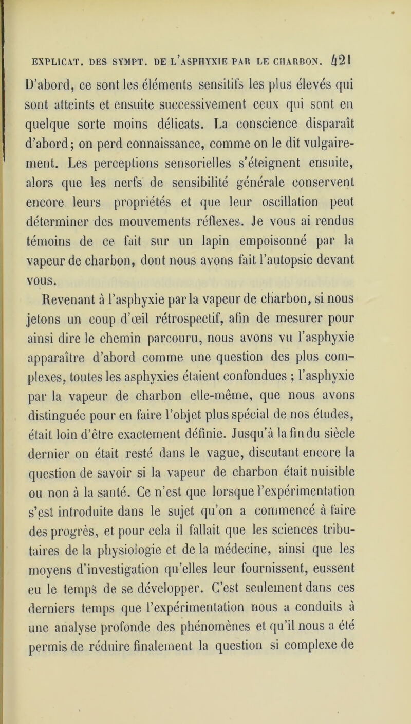 I D’abord, ce sont les éléments sensitifs les plus élevés qui sont atteints et ensuite successivement ceux qui sont en quelque sorte moins délicats. La conscience disparaît d’abord; on perd connaissance, comme on le dit vulgaire- ment. Les perceptions sensorielles s’éteignent ensuite, alors que les nerfs de sensibilité générale conservent encore leurs propriétés et que leur oscillation peut déterminer des mouvements réflexes. Je vous ai rendus témoins de ce fait sur un lapin empoisonné par la vapeur de charbon, dont nous avons fait l’autopsie devant vous. Revenant à l’asphyxie parla vapeur de charbon, si nous jetons un coup d’œil rétrospectif, afin de mesurer pour ainsi dire le chemin parcouru, nous avons vu l’asphyxie apparaître d’abord comme une question des plus com- plexes, toutes les asphyxies étaient confondues ; l’asphyxie par la vapeur de charbon elle-même, que nous avons distinguée pour en faire l’objet plus spécial de nos études, était loin d’être exactement définie. Jusqu’à lafîndu siècle dernier on était resté dans le vague, discutant encore la question de savoir si la vapeur de charbon était nuisible ou non à la santé. Ce n’est que lorsque l’expérimentation s’est introduite dans le sujet qu’on a commencé à faire des progrès, et pour cela il fallait que les sciences tribu- taires de la physiologie et de la médecine, ainsi que les moyens d’investigation quelles leur fournissent, eussent eu le temps de se développer. C’est seulement dans ces derniers temps que l’expérimentation nous a conduits à une analyse profonde des phénomènes et qu’il nous a été permis de réduire finalement la question si complexe de