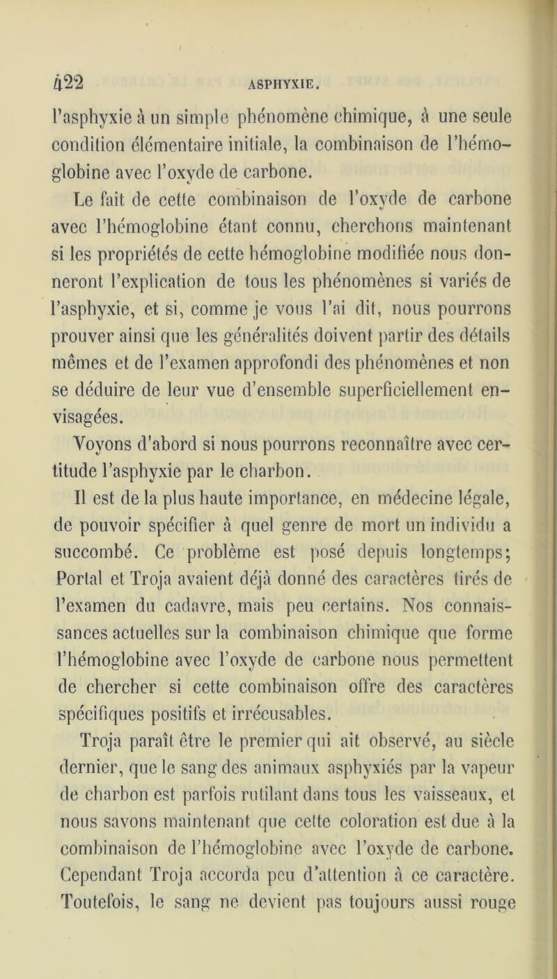 l’asphyxie à un simple phénomène chimique, à une seule condition élémentaire initiale, la combinaison de l’hémo- globine avec l’oxvde de carbone. Le fait de cette combinaison de l’oxvde de carbone V avec l’hémoglobine étant connu, cherchons maintenant si les propriétés de cette hémoglobine modifiée nous don- neront l’explication de tous les phénomènes si variés de l’asphyxie, et si, comme je vous l’ai dit, nous pourrons prouver ainsi que les généralités doivent partir des détails mêmes et de l’examen approfondi des phénomènes et non se déduire de leur vue d’ensemble superficiellement en- visagées. Voyons d’abord si nous pourrons reconnaître avec cer- titude l’asphyxie par le charbon. Il est de la plus haute importance, en médecine légale, de pouvoir spécifier à quel genre de mort un individu a succombé. Ce problème est posé depuis longtemps; Portai et Troja avaient déjà donné des caractères tirés de l’examen du cadavre, mais peu certains. Nos connais- sances actuelles sur la combinaison chimique que forme l’hémoglobine avec l’oxyde de carbone nous permettent de chercher si cette combinaison offre des caractères spécifiques positifs et irrécusables. Troja paraît être le premier qui ait observé, au siècle dernier, que le sang des animaux asphyxiés par la vapeur de charbon est parfois rutilant dans tous les vaisseaux, et nous savons maintenant nue cette coloration est due à la combinaison de l’hémoglobine avec l’oxyde de carbone. Cependant Troja accorda peu d’attention à ce caractère. Toutefois, le sang ne devient pas toujours aussi rouge