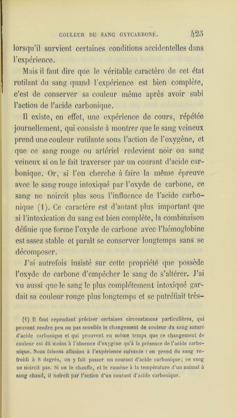 COULEUR DU SANG OXYCARBONÉ. /j23 lorsqu’il survient certaines conditions accidentelles dans l’expérience. Mais il faut dire que le véritable caractère de cet état rutilant du sang quand l’expérience est bien complète, c’est de conserver sa couleur même après avoir subi l’action de l’acide carbonique. 11 existe, en effet, une expérience de cours, répétée journellement, qui consiste à montrer que le sang veineux prend une couleur rutilante sous l’action de l’oxygène, et que ce sang rouge ou artériel redevient noir ou sang veineux si on le fait traverser par un courant d’acide car- bonique. Or, si l’on cherche à faire la même épreuve avec le sang rouge intoxiqué par l’oxyde de carbone, ce sang ne noircit plus sous l’influence de l’acide carbo- nique (1). Ce caractère est d’autant plus important que si l’intoxication du sang est bien complète, la combinaison définie que forme l’oxyde de carbone avec l’hémoglobine est assez stable et paraît se conserver longtemps sans se décomposer. J’ai autrefois insisté sur celte propriété que possède l’oxyde de carbone d’empêcher le sang de s’altérer. J’ai vu aussi que le sangle plus complètement intoxiqué gar- dait sa couleur rouge plus longtemps et se putréfiait très— (1) Il faut cependant préciser certaines circonstances particulières, qui peuvent rendre peu ou pas sensible le changement de couleur du sang saturé d’acide carbonique et qui prouvent en même temps que ce changement de couleur est dû moins à l’absence d’oxygène qu’à la présence de l’acide carbo- nique. Nous faisons allusion à l’expérience suivante : on prend du sang re- froidi à 8 degrés, on y fait passer un courant d’acide carbonique ; ce sang ne noircit pas. Si on le chauffe, et le ramène à la température d’un animal à sang chaud, il noircit par l’action d’un courant d’acide carbonique.