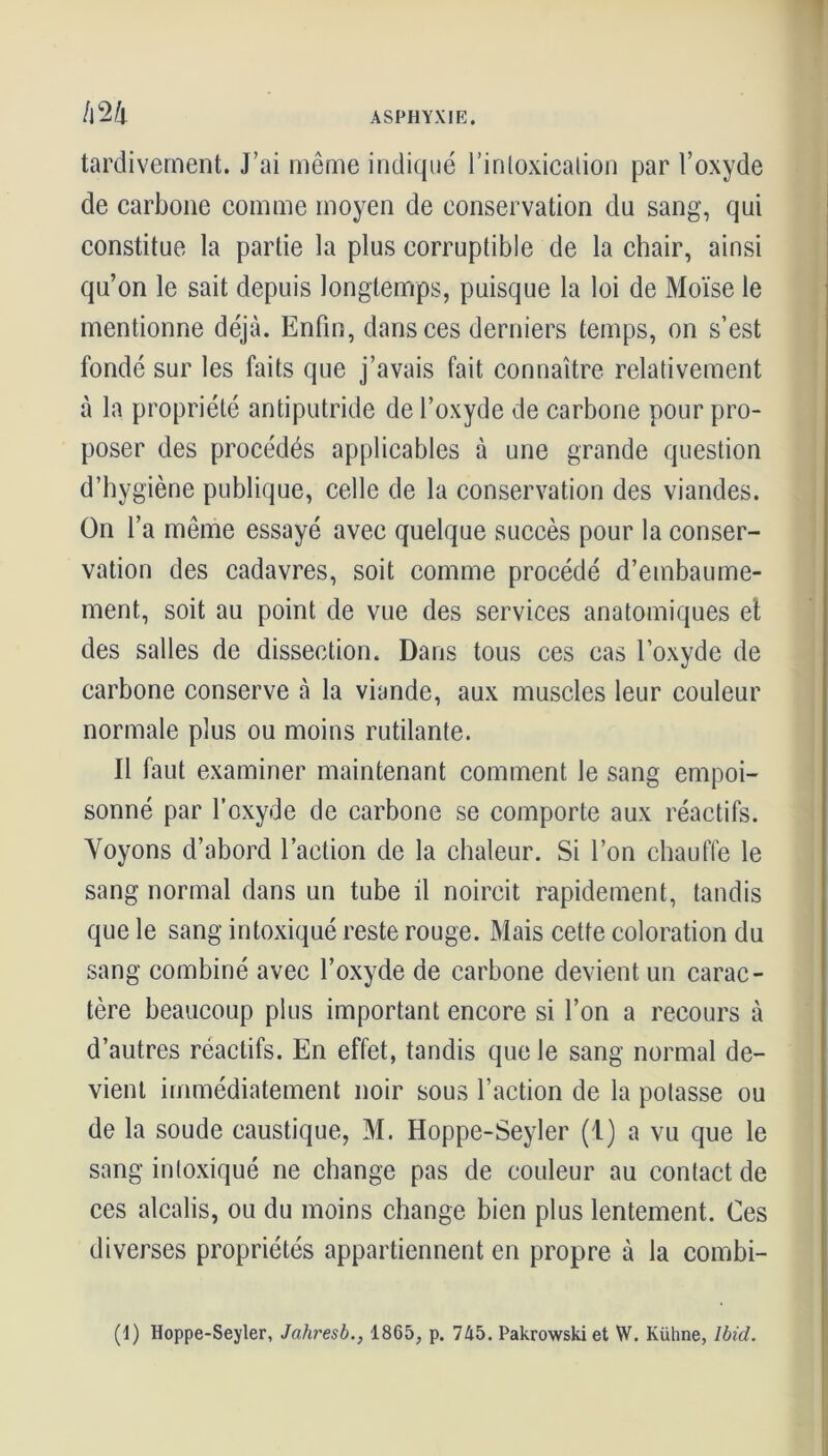 tardivement. J’ai même indiqué l’intoxication par l’oxyde de carbone comme moyen de conservation du sang, qui constitue la partie la plus corruptible de la chair, ainsi qu’on le sait depuis longtemps, puisque la loi de Moïse le mentionne déjà. Enfin, dans ces derniers temps, on s’est fondé sur les faits que j’avais fait connaître relativement à la propriété antiputride de l’oxyde de carbone pour pro- poser des procédés applicables à une grande question d’hygiène publique, celle de la conservation des viandes. On l’a même essayé avec quelque succès pour la conser- vation des cadavres, soit comme procédé d’embaume- ment, soit au point de vue des services anatomiques et des salles de dissection. Dans tous ces cas l’oxyde de carbone conserve à la viande, aux muscles leur couleur normale plus ou moins rutilante. Il faut examiner maintenant comment le sang empoi- sonné par l’oxyde de carbone se comporte aux réactifs. Voyons d’abord l’action de la chaleur. Si l’on chauffe le sang normal dans un tube il noircit rapidement, tandis que le sang intoxiqué reste rouge. Mais cette coloration du sang combiné avec l’oxyde de carbone devient un carac- tère beaucoup plus important encore si l’on a recours à d’autres réactifs. En effet, tandis que le sang normal de- vient immédiatement noir sous l’action de la potasse ou de la soude caustique, M. Hoppe-Seyler (1) a vu que le sang intoxiqué ne change pas de couleur au contact de ces alcalis, ou du moins change bien plus lentement. Ces diverses propriétés appartiennent en propre à la combi- (I) Hoppe-Seyler, Jahresb., 1865, p. 745. Pakrowski et W. Kühne, Ibid.