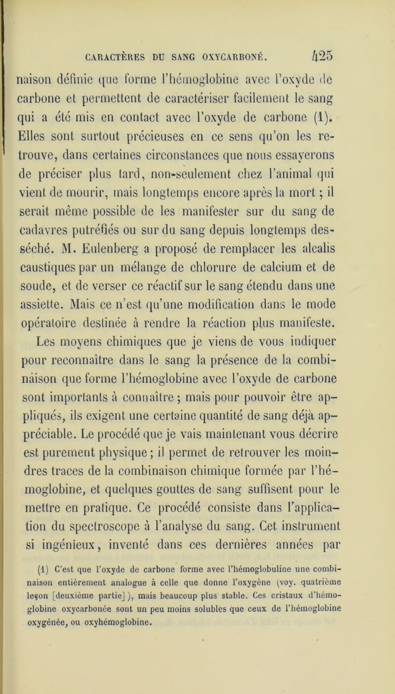 CARACTÈRES DU SANG 0XYCARB0NÉ. /p25 naison définie que forme l’hémoglobine avec l’oxyde de carbone et permettent de caractériser facilement le sang qui a été mis en contact avec l’oxyde de carbone (1). Elles sont surtout précieuses en ce sens qu’on les re- ' trouve, dans certaines circonstances que nous essayerons de préciser plus tard, non-seulement chez l’animal qui vient de mourir, mais longtemps encore après la mort ; il serait même possible de les manifester sur du sang de cadavres putréfiés ou sur du sang depuis longtemps des- séché. M. Eulenberg a proposé de remplacer les alcalis caustiques par un mélange de chlorure de calcium et de soude, et de verser ce réactif sur le sang étendu dans une assiette. Mais ce n’est qu’une modification dans le mode opératoire destinée à rendre la réaction plus manifeste. Les moyens chimiques que je viens de vous indiquer pour reconnaître dans le sang la présence de la combi- naison que forme l’hémoglobine avec l’oxyde de carbone sont importants à connaître ; mais pour pouvoir être ap- pliqués, ils exigent une certaine quantité de sang déjà ap- préciable. Le procédé que je vais maintenant vous décrire est purement physique; il permet de retrouver les moin- dres traces de la combinaison chimique formée par l’hé- moglobine, et quelques gouttes de sang suffisent pour le mettre en pratique. Ce procédé consiste dans l’applica- tion du spectroscope à l’analyse du sang. Cet instrument si ingénieux, inventé dans ces dernières années par (1) C’est que l’oxyde de carbone forme avec l’hémoglobuline une combi- naison entièrement analogue à celle que donne l’oxygène [voy. quatrième leçon [deuxième partie] ), mais beaucoup plus stable. Ces cristaux d’hémo- globine oxycarbonée sont un peu moins solubles que ceux de l’hémoglobine oxygénée, ou oxyhémoglobine.