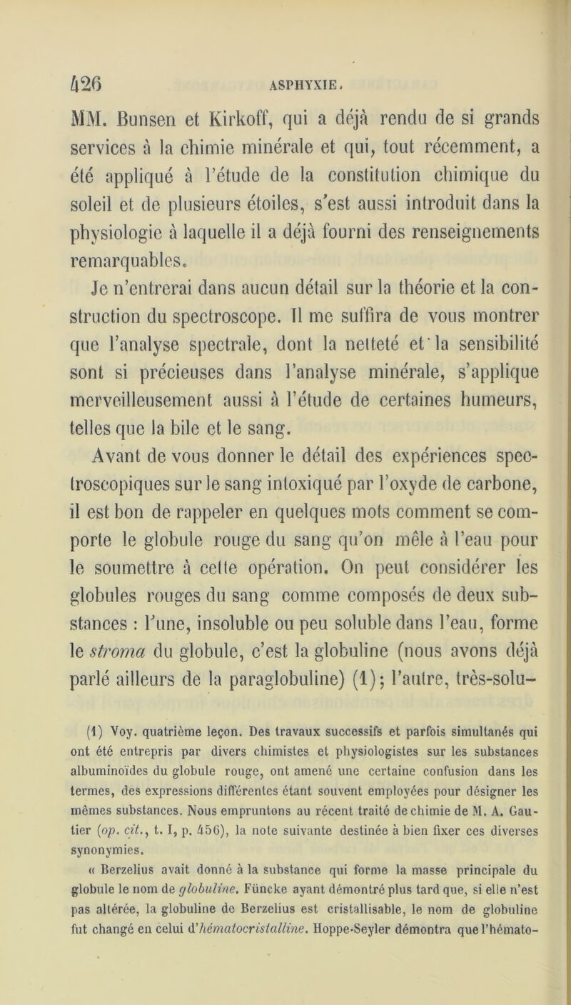 MM. Bunsen et Kirkoff, qui a déjà rendu de si grands services à la chimie minérale et qui, tout récemment, a été appliqué à l’étude de la constitution chimique du soleil et de plusieurs étoiles, s'est aussi introduit dans la physiologie à laquelle il a déjà fourni des renseignements remarquables. Je n’entrerai dans aucun détail sur la théorie et la con- struction du spectroscope. Il me suffira de vous montrer que l’analyse spectrale, dont la netteté et la sensibilité sont si précieuses dans l’analyse minérale, s’applique merveilleusement aussi à l’étude de certaines humeurs, telles que la bile et le sang. Avant de vous donner le détail des expériences spec- troscopiques sur le sang intoxiqué par l’oxyde de carbone, il est bon de rappeler en quelques mots comment se com- porte le globule rouge du sang qu’on mêle à l’eau pour le soumettre à celte opération. On peut considérer les globules rouges du sang comme composés de deux sub- stances : l'une, insoluble ou peu soluble dans l’eau, forme le stroma du globule, c’est la globuline (nous avons déjà parlé ailleurs de la paraglobuline) (1); l’autre, très-solu- (1) Voy. quatrième leçon. Des travaux successifs et parfois simultanés qui ont été entrepris par divers chimistes et physiologistes sur les substances albuminoïdes du globule rouge, ont amené une certaine confusion dans les termes, des expressions différentes étant souvent employées pour désigner les mêmes substances. Nous empruntons au récent traité de chimie de M. A. Gau- tier (op. cit., t. I, p. 456), la note suivante destinée à bien fixer ces diverses synonymies. « Berzelius avait donné à la substance qui forme la masse principale du globule le nom de globuline. Füncke ayant démontré plus lard que, si elle n’est pas altérée, la globuline de Berzelius est cristallisable, le nom de globuline fut changé en celui A’hématocristalline. Hoppe-Seyler démontra quel’hémato-