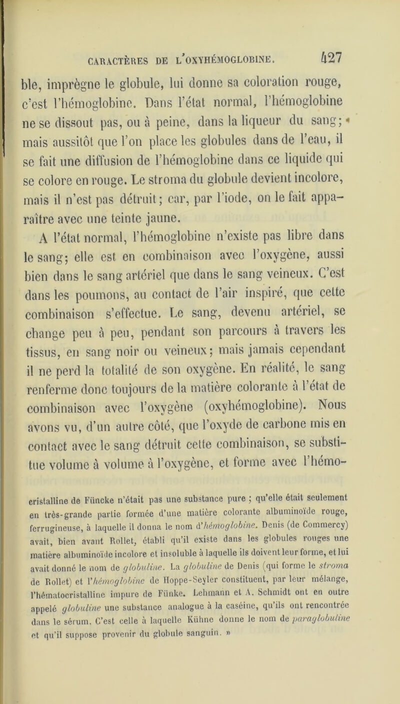 CARACTÈRES DE l/oXYHÉMOGLOBINE. ft27 ble, imprègne le globule, lui donne sa coloration rouge, c’est l’hémoglobine. Dans l’état normal, l’hémoglobine ne se dissout pas, ou à peine, dans la liqueur du sang;« mais aussitôt que l’on place les globules dans de l’eau, il se fait une diffusion de l’hémoglobine dans ce liquide qui se colore en rouge. Le stroma du globule devient incolore, mais il n’est pas détruit; car, par l’iode, on le fait appa- raître avec une teinte jaune. A l’état normal, l’hémoglobine n’existe pas libre dans le sang; elle est en combinaison avec l’oxygène, aussi bien dans le sang artériel que dans le sang veineux. C’est dans les poumons, au contact de l’air inspiré, que celte combinaison s’effectue. Le sang, devenu artériel, se change peu à peu, pendant son parcours à travers les tissus, en sang noir ou veineux; mais jamais cependant il ne perd la totalité de son oxygène. En réalité, le sang renferme donc toujours de la matière colorante à 1 état de combinaison avec l’oxygène (oxyhémoglobine). Nous avons vu, d’un autre côté, que l’oxyde de carbone mis en contact avec le sang détruit cette combinaison, se substi- tue volume à volume à l’oxygène, et forme avec l’hémo- cristalline de Fiincke n’était pas une substance pure ; qu’elle était seulement en très-grande partie fermée d’une matière colorante albuminoïde îouge, ferrugineuse, à laquelle il donna le nom d hémoglobine. Denis (de Commercy) avait, bien avant Rollet, établi qu’il existe dans les globules rouges une matière albuminoïde incolore et insoluble à laquelle ils doivent leur foi me, et lui avait donné le nom de globuline. La globuline de Denis (qui forme le stroma de Rollet) et Y hémoglobine de Hoppe-Seyler constituent, par leur mélange, l’hématocristalline impure de Fiinke. Lehmann et A. Schmidt ont en outre appelé globuline une substance analogue à la caséine, qu’ils ont rencontrée dans le sérum. C’est celle à laquelle Kühne donne le nom de paraglobuline et qu’il suppose provenir du globule sanguin. »