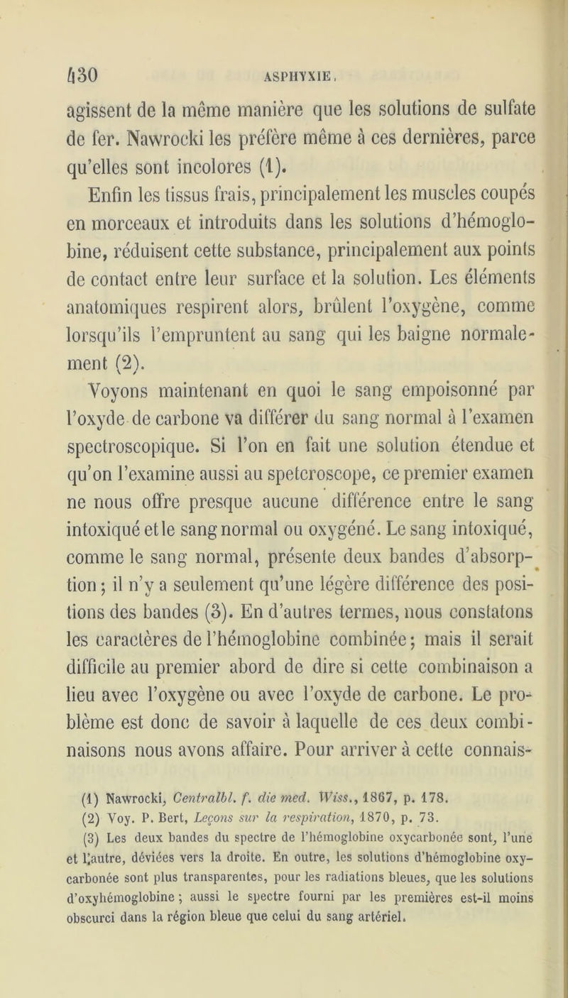 agissent de la même manière que les solutions de sulfate de fer. Nawrocki les préfère même à ces dernières, parce qu’elles sont incolores (1). Enfin les tissus frais, principalement les muscles coupés en morceaux et introduits dans les solutions d’hémoglo- bine, réduisent cette substance, principalement aux points de contact entre leur surface et la solution. Les éléments anatomiques respirent alors, brûlent l’oxygène, comme lorsqu’ils l’empruntent au sang qui les baigne normale- ment (2). Voyons maintenant en quoi le sang empoisonné par l’oxyde de carbone va différer du sang normal à l’examen spectroscopique. Si l’on en fait une solution étendue et qu’on l’examine aussi au spetcroscope, ce premier examen ne nous offre presque aucune différence entre le sang intoxiqué et le sang normal ou oxygéné. Le sang intoxiqué, comme le sang normal, présente deux bandes d’absorp- tion ; il n’y a seulement qu’une légère différence des posi- tions des bandes (3). En d’autres termes, nous constatons les caractères de l’hémoglobine combinée ; mais il serait difficile au premier abord de dire si cette combinaison a lieu avec l’oxygène ou avec l’oxyde de carbone. Le pro- blème est donc de savoir à laquelle de ces deux combi - liaisons nous avons affaire. Pour arriver à cette connais- (1) Nawrocki, Centralbl. f. die med, TVm., 1867, p. 178. (2) Voy. P. Bert, Leçons sur la respiration, 1870, p. 73. (3) Les deux bandes du spectre de l’hémoglobine oxycarbonée sont, l’une et loutre, déviées vers la droite. En outre, les solutions d’hémoglobine oxy- carbonée sont plus transparentes, pour les radiations bleues, que les solutions d’oxyhémoglobine ; aussi le spectre fourni par les premières est-il moins obscurci dans la région bleue que celui du sang artériel.
