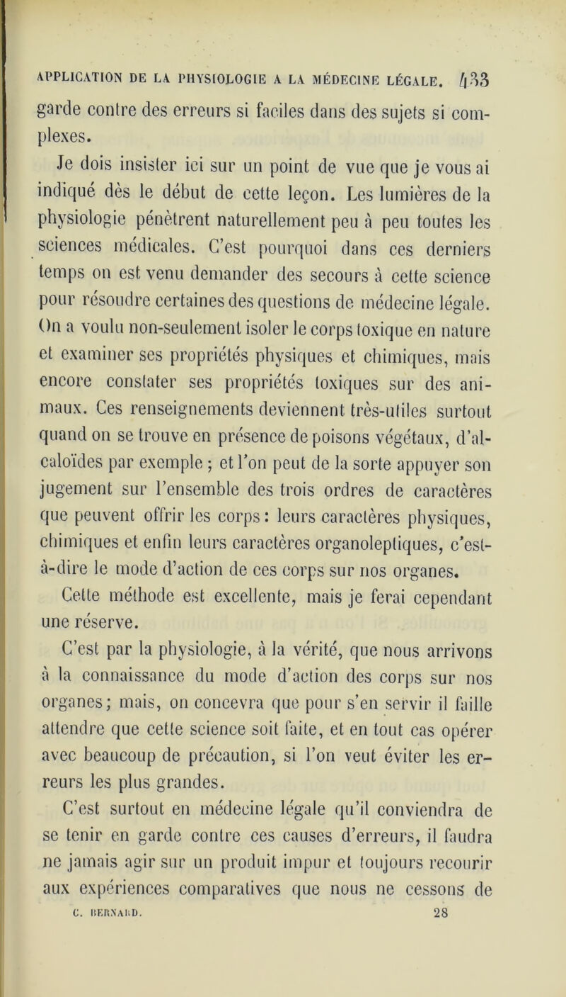 garde contre des erreurs si faciles dans des sujets si com- plexes. Je dois insister ici sur un point de vue que je vous ai indiqué dès le début de cette leçon. J.es lumières de la physiologie pénètrent naturellement peu à peu toutes les sciences médicales. C’est pourquoi dans ces derniers temps on est venu demander des secours à cette science pour résoudre certaines des questions de médecine légale. On a voulu non-seulement isoler le corps toxique en nature et examiner ses propriétés physiques et chimiques, mais encore constater ses propriétés toxiques sur des ani- maux. Ces renseignements deviennent très-utiles surtout quand on se trouve en présence de poisons végétaux, d’al- caloïdes par exemple ; et l’on peut de la sorte appuyer son jugement sur l’ensemble des trois ordres de caractères que peuvent offrir les corps : leurs caractères physiques, chimiques et enfin leurs caractères organoleptiques, c’est- à-dire le mode d’action de ces corps sur nos organes. Cette méthode est excellente, mais je ferai cependant une réserve. C’est par la physiologie, à la vérité, que nous arrivons à la connaissance du mode d’action des corps sur nos organes; mais, on concevra que pour s’en servir il faille attendre que cette science soit faite, et en tout cas opérer avec beaucoup de précaution, si l’on veut éviter les er- reurs les plus grandes. C’est surtout en médecine légale qu’il conviendra de se tenir en garde contre ces causes d’erreurs, il faudra ne jamais agir sur un produit impur et toujours recourir aux expériences comparatives que nous ne cessons de 28 C. BERNAUD.