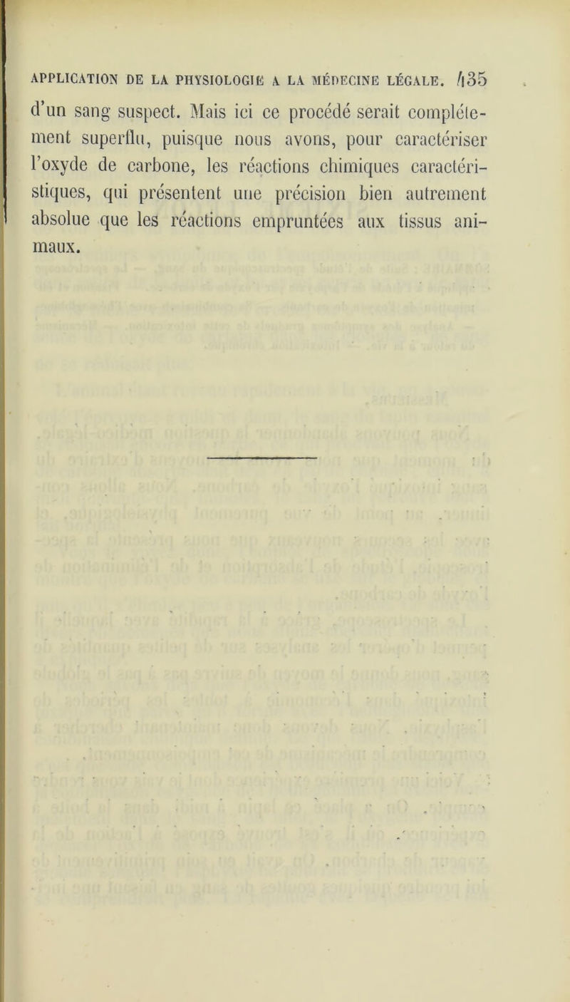 d’un sang suspect. Mais ici ce procédé serait complète- ment superflu, puisque nous avons, pour caractériser l’oxyde de carbone, les réactions chimiques caractéri- stiques, qui présentent une précision bien autrement absolue que les réactions empruntées aux tissus ani- maux.