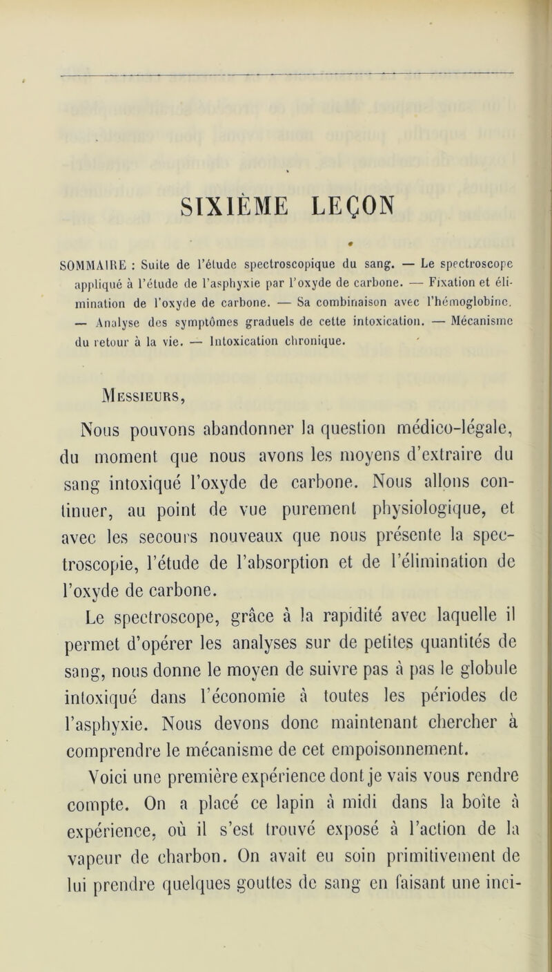 SIXIÈME LEÇON SOMMAIRE : Suite de l’étude spectroscopique du sang. — Le spectroscope appliqué à l’étude de l’asphyxie par l’oxyde de carbone. — Fixation et éli- mination de l’oxyde de carbone. — Sa combinaison avec l’hémoglobine. — Analyse des symptômes graduels de cette intoxication. — Mécanisme du retour à la vie. — Intoxication chronique. Messieurs, Nous pouvons abandonner la question médico-légale, du moment que nous avons les moyens d’extraire du sang intoxiqué l’oxyde de carbone. Nous allons con- tinuer, au point de vue purement physiologique, et avec les secours nouveaux que nous présente la spec- troscopie, l’étude de l’absorption et de l’élimination de l’oxyde de carbone. Le spectroscope, grâce à la rapidité avec laquelle il permet d’opérer les analyses sur de petites quantités de sang, nous donne le moyen de suivre pas à pas le globule intoxiqué dans l’économie à toutes les périodes de l’asphyxie. Nous devons donc maintenant chercher à comprendre le mécanisme de cet empoisonnement. Voici une première expérience dont je vais vous rendre compte. On a placé ce lapin à midi dans la boite à expérience, où il s’est, trouvé exposé à l’action de la vapeur de charbon. On avait eu soin primitivement de lui prendre quelques gouttes de sang en faisant une inci-