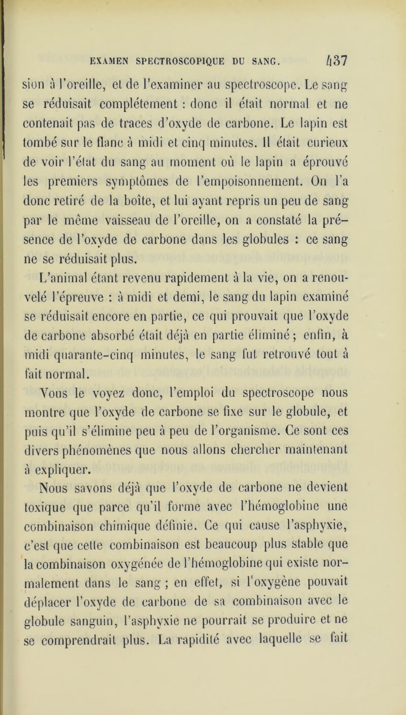 EXAMEN SPECTROSCOPIQUE DU SANG. /l37 sion à l’oreille, et de l’examiner au spectroscope. Le sang se réduisait complètement : donc il était normal et ne contenait pas de traces d’oxyde de carbone. Le lapin est tombé sur le flanc à midi et cinq minutes. Il était curieux de voir l’état du sang au moment où le lapin a éprouvé les premiers symptômes de l’empoisonnement. On l’a donc retiré de la boîte, et lui ayant repris un peu de sang par le même vaisseau de l’oreille, on a constaté la pré- sence de l’oxyde de carbone dans les globules : ce sang ne se réduisait plus. L’animal étant revenu rapidement à la vie, on a renou- velé l’épreuve : à midi et demi, le sang du lapin examiné se réduisait encore en partie, ce qui prouvait que l’oxyde de carbone absorbé était déjà en partie éliminé; enfin, (à midi quarante-cinq minutes, le sang fut retrouvé tout à fait normal. Vous le voyez donc, l’emploi du spectroscope nous montre que l’oxyde de carbone se fixe sur le globule, et puis qu’il s’élimine peu à peu de l’organisme. Ce sont ces divers phénomènes que nous allons chercher maintenant à expliquer. Nous savons déjà que l’oxyde de carbone ne devient toxique que parce qu’il forme avec l’hémoglobine une combinaison chimique définie. Ce qui cause l’asphyxie, c’est que eelte combinaison est beaucoup plus stable que la combinaison oxygénée de l’hémoglobine qui existe nor- malement dans le sang ; en effet, si l’oxygène pouvait déplacer l’oxyde de carbone de sa combinaison avec le globule sanguin, l’asphvxie ne pourrait se produire et ne se comprendrait plus. La rapidité avec laquelle se fait