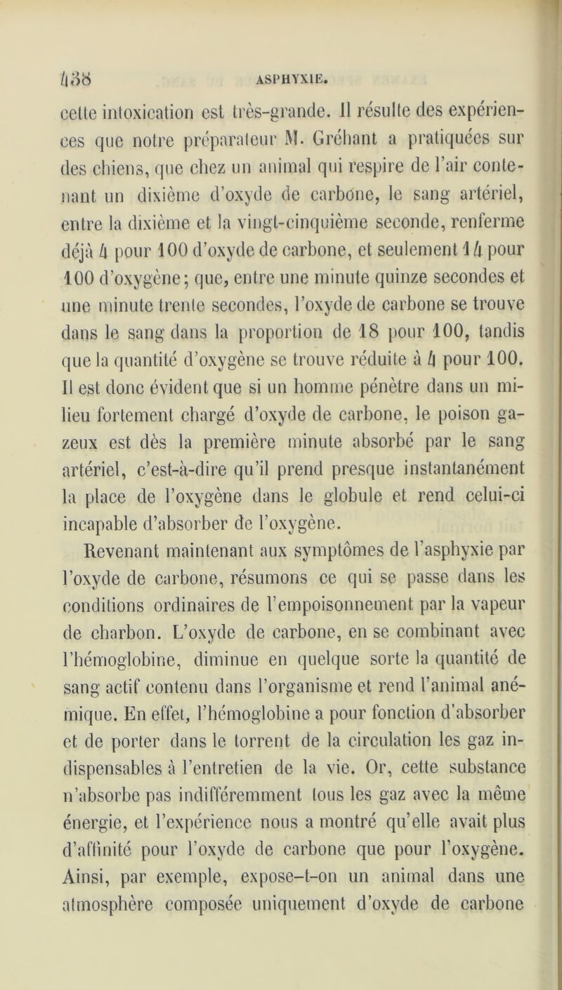 cette intoxication est très-grande. 11 résulte des expérien- ces que notre préparateur M. Gréhant a pratiquées sur des chiens, que chez un animal qui respire de l’air conte- nant un dixième d’oxyde de carbone, le sang artériel, entre la dixième et la vingt-cinquième seconde, renferme déjà à pour 100 d’oxyde de carbone, et seulement 1 h pour 100 d’oxygène; que, entre une minute quinze secondes et une minute trente secondes, l’oxyde de carbone se trouve dans le sang dans la proportion de 18 pour 100, tandis que la quantité d’oxygène se trouve réduite à h pour 100. Il est donc évident que si un homme pénètre dans un mi- lieu fortement chargé d’oxyde de carbone, le poison ga- zeux est dès la première minute absorbé par le sang artériel, c’est-à-dire qu’il prend presque instantanément la place de l’oxygène dans le globule et rend celui-ci incapable d’absorber de l’oxygène. Revenant maintenant aux symptômes de l'asphyxie par l’oxyde de carbone, résumons ce qui se passe dans les conditions ordinaires de l’empoisonnement par la vapeur de charbon. L’oxyde de carbone, en se combinant avec l’hémoglobine, diminue en quelque sorte la quantité de sang actif contenu dans l’organisme et rend l’animal ané- mique. En effet, l’hémoglobine a pour fonction d’absorber et de porter dans le torrent de la circulation les gaz in- dispensables à l’entretien de la vie. Or, cette substance n’absorbe pas indifféremment tous les gaz avec la même énergie, et l’expérience nous a montré qu’elle avait plus d’affinité pour l’oxyde de carbone que pour l’oxygène. Ainsi, par exemple, expose-t-on un animal dans une atmosphère composée uniquement d’oxvde de carbone