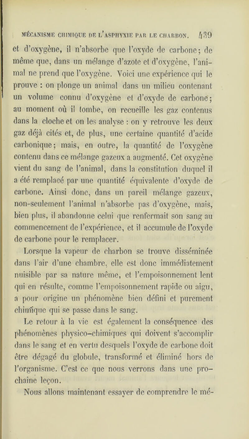 et d’oxygène, il n’absorbe que l’oxyde de carbone; de même que, dans un mélange d’azote et d’oxygène, l’ani- mal ne prend que l’oxygène. Voici une expérience qui le prouve : on plonge un animal dans un milieu contenant un volume connu d’oxygène et d’oxyde de carbone; au moment où il tombe, on recueille les gaz contenus dans la clocbe et on les analyse : on y retrouve les deux gaz déjà cités et, de plus, une certaine quantité d’acide carbonique; mais, en outre, la quantité de l’oxygène contenu dans ce mélange gazeux a augmenté. Cet oxygène vient du sang de l’animal, dans la constitution duquel il a été remplacé par une quantité équivalente d’oxyde de carbone. Ainsi donc, dans un pareil mélange gazeux, non-seulement l’animal n’absorbe pas d’oxygène, mais, bien plus, il abandonne celui que renfermait son sang au commencement de l’expérience, et il accumule de l’oxyde de carbone pour le remplacer. Lorsque la vapeur de charbon se trouve disséminée dans l’air d’une chambre, elle est donc immédiatement nuisible par sa nature même, et l’empoisonnement lent qui cri résulte, comme l’empoisonnement rapide ou aigu, a pour origine un phénomène bien défini et purement chimique qui se passe dans le sang. Le retour à la vie est également la conséquence des phénomènes physico-chimiques qui doivent s’accomplir dans le sang et en vertu desquels l’oxyde de carbone doit être dégagé du globule, transformé et éliminé hors de l'organisme. C’est ce que nous verrons dans une pro- chaine leçon. Nous allons maintenant essayer de comprendre le mé-