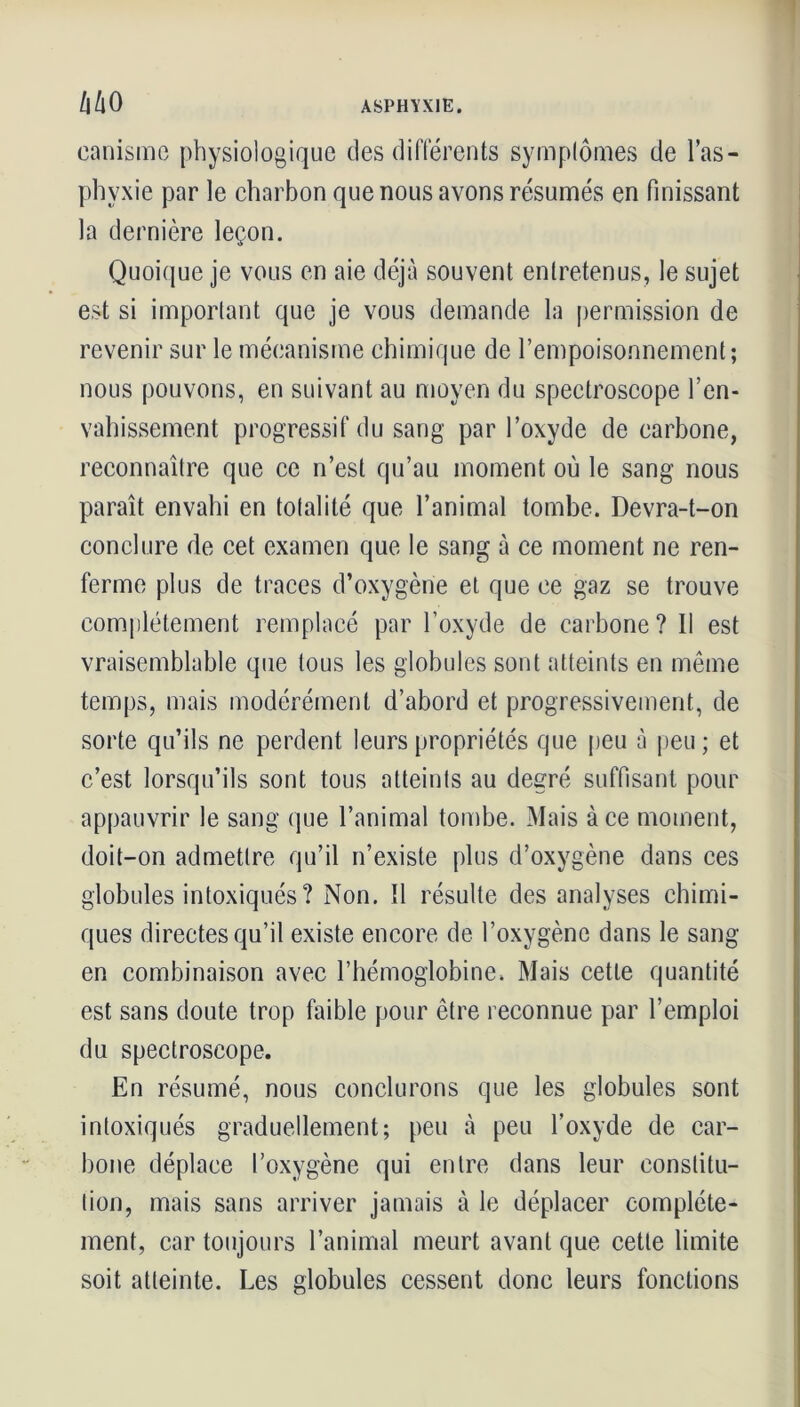 canisme physiologique des différents symptômes de l’as- phyxie par le charbon que nous avons résumés en finissant la dernière leçon. Quoique je vous en aie déjà souvent entretenus, le sujet est si important que je vous demande la permission de revenir sur le mécanisme chimique de l’empoisonnement; nous pouvons, en suivant au moyen du spectroscope l’en- vahissement progressif du sang par l’oxyde de carbone, reconnaître que ce n’est qu’au moment où le sang nous paraît envahi en totalité que l’animal tombe. Devra-t-on conclure de cet examen que le sang à ce moment ne ren- ferme plus de traces d’oxygène et que ce gaz se trouve complètement remplacé par l’oxyde de carbone? Il est vraisemblable que tous les globules sont atteints en même temps, mais modérément d’abord et progressivement, de sorte qu’ils ne perdent leurs propriétés que peu à peu; et c’est lorsqu’ils sont tous atteints au degré suffisant pour appauvrir le sang que l’animal tombe. Mais à ce moment, doit-on admettre qu’il n’existe plus d’oxygène dans ces globules intoxiqués ? Non. 11 résulte des analyses chimi- ques directes qu’il existe encore de l’oxygène dans le sang en combinaison avec l’hémoglobine. Mais cette quantité est sans doute trop faible pour être reconnue par l’emploi du spectroscope. En résumé, nous conclurons que les globules sont intoxiqués graduellement; peu à peu l’oxyde de car- bone déplace l’oxygène qui entre dans leur constitu- tion, mais sans arriver jamais à le déplacer complète- ment, car toujours l’animal meurt avant que cette limite soit atteinte. Les globules cessent donc leurs fonctions