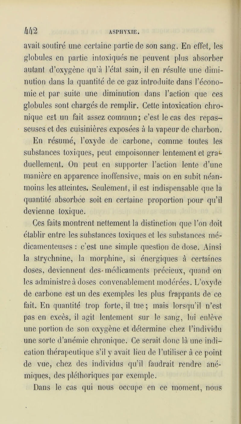 avait soutiré une certaine partie de son sang. En effet, les globules en partie intoxiqués ne peuvent plus absorber autant d’oxygène qu’à l’état sain, il en résulte une dimi- nution dans la quantité de ce gaz introduite dans l’écono- mie et par suite une diminution dans l’action que ces globules sont chargés de remplir. Cette intoxication chro- nique est un fait assez commun; c’est le cas des repas- seuses et des cuisinières exposées à la vapeur de charbon. En résumé, l’oxyde de carbone, comme toutes les substances toxiques, peut empoisonner lentement et gra- duellement. On peut en supporter l’action lente d’une manière en apparence inoffensive, mais on en subit néan- moins les atteintes. Seulement, il est indispensable que la quantité absorbée soit en certaine proportion pour qu’il devienne toxique. Ces faits montrent nettement la distinction que l’on doit établir entre les substances toxiques et les substances mé- dicamenteuses : c’est une simple question de dose. Ainsi la strychnine, la morphine, si énergiques à certaines doses, deviennent des-médicaments précieux, quand on les administre à doses convenablement modérées. L’oxyde de carbone est un des exemples les plus frappants de ce fait. En quantité trop forte, il tue; mais lorsqu’il n’est pas en excès, il agit lentement sur le sang, lui enlève une portion de son oxygène et détermine chez l’individu une sorte d’anémie chronique. Ce serait donc là une indi- cation thérapeutique s’il y avait lieu de l’utiliser à ce point de vue, chez des individus qu’il faudrait rendre ané- miques, des pléthoriques par exemple. Dans le cas qui nous occupe en ce moment, nous