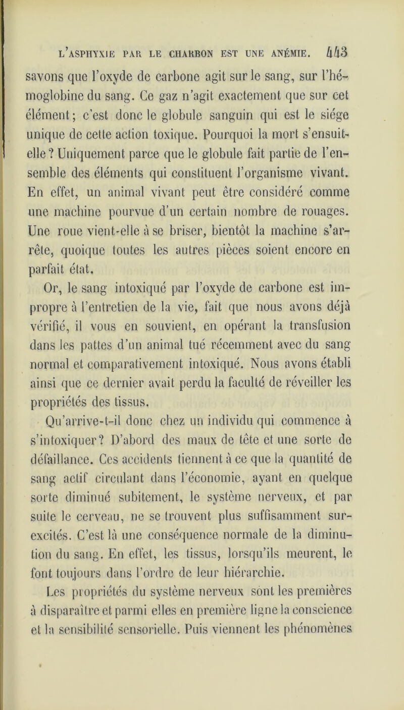 l’asphyxie PAR LE CHARBON EST UNE ANÉMIE. Û43 savons que l’oxyde de carbone agit sur le sang, sur l’hé- moglobine du sang. Ce gaz n’agit exactement que sur cet élément ; c’est donc le globule sanguin qui est le siège unique de cette action toxique. Pourquoi la mort s’ensuit elle? Uniquement parce que le globule fait partie de l’en- semble des éléments qui constituent l’organisme vivant. En effet, un animal vivant peut être considéré comme une machine pourvue d’un certain nombre de rouages. Une roue vient-elle à se briser, bientôt la machine s’ar- rête, quoique toutes les autres pièces soient encore en parfait état. Or, le sang intoxiqué par l’oxyde de carbone est im- propre à l’entretien de la vie, fait que nous avons déjà vérifié, il vous en souvient, en opérant la transfusion dans les pattes d’un animal tué récemment avec du sang normal et comparativement intoxiqué. Nous avons établi ainsi que ce dernier avait perdu la faculté de réveiller les propriétés des tissus. Qu’arrive-t-il donc chez un individu qui commence à s’intoxiquer? D’abord des maux de tête et une sorte de défaillance. Ces accidents tiennent à ce que la quantité de sang actif circulant dans l’économie, ayant en quelque sorte diminué subitement, le système nerveux, et par suite le cerveau, ne se trouvent plus suffisamment sur- excités. C’est là une conséquence normale de la diminu- tion du sang. En effet, les tissus, lorsqu’ils meurent, le font toujours dans l’ordre de leur hiérarchie. Les propriétés du système nerveux sont les premières à disparaître et parmi elles en première ligne la conscience et la sensibilité sensorielle. Puis viennent les phénomènes