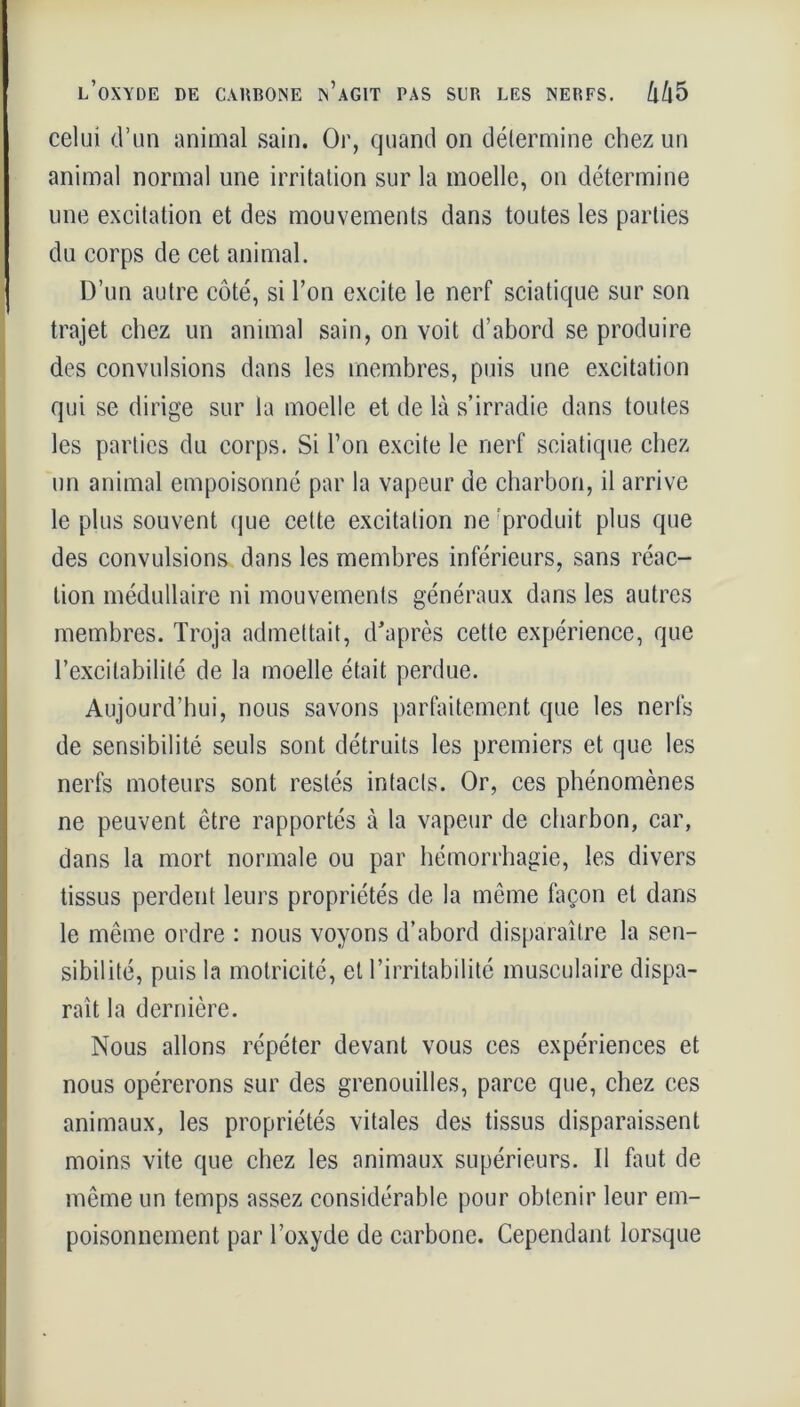 celui d’un animal sain. Or, quand on détermine chez un animal normal une irritation sur la moelle, on détermine une excitation et des mouvements dans toutes les parties du corps de cet animal. D’un autre côté, si l’on excite le nerf sciatique sur son trajet chez un animal sain, on voit d’abord se produire des convulsions dans les membres, puis une excitation qui se dirige sur la moelle et de là s’irradie dans toutes les parties du corps. Si l’on excite le nerf sciatique chez un animal empoisonné par la vapeur de charbon, il arrive le plus souvent que cette excitation ne produit plus que des convulsions dans les membres inférieurs, sans réac- tion médullaire ni mouvements généraux dans les autres membres. Troja admettait, d'après cette expérience, que l’excitabilité de la moelle était perdue. Aujourd’hui, nous savons parfaitement que les nerfs de sensibilité seuls sont détruits les premiers et que les nerfs moteurs sont restés intacts. Or, ces phénomènes ne peuvent être rapportés à la vapeur de charbon, car, dans la mort normale ou par hémorrhagie, les divers tissus perdent leurs propriétés de la même façon et dans le même ordre : nous voyons d’abord disparaître la sen- sibilité, puis la motricité, et l’irritabilité musculaire dispa- raît la dernière. Nous allons répéter devant vous ces expériences et nous opérerons sur des grenouilles, parce que, chez ces animaux, les propriétés vitales des tissus disparaissent moins vite que chez les animaux supérieurs. Il faut de même un temps assez considérable pour obtenir leur em- poisonnement par l’oxyde de carbone. Cependant lorsque