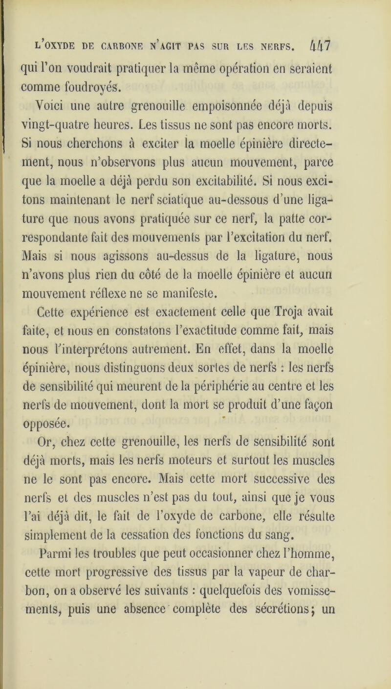 qui l’on voudrait pratiquer la meme opération en seraient comme foudroyés. Voici une autre grenouille empoisonnée déjà depuis vingt-quatre heures. Les tissus ne sont pas encore morts. Si nous cherchons à exciter la moelle épinière directe- ment, nous n’observons plus aucun mouvement, parce que la moelle a déjà perdu son excitabilité. Si nous exci- tons maintenant le nerf sciatique au-dessous d’une liga- ture que nous avons pratiquée sur ce nerf, la patte cor- respondante fait des mouvements par l’excitation du nerf. Mais si nous agissons au-dessus de la ligature, nous n’avons plus rien du côté de la moelle épinière et aucun mouvement réflexe ne se manifeste. Cette expérience est exactement celle que Troja avait faite, et nous en constatons l’exactitude comme fait, mais nous l'interprétons autrement. En effet, dans la moelle épinière, nous distinguons deux sortes de nerfs : les nerfs de sensibilité qui meurent de la périphérie au centre et les nerfs de mouvement, dont la mort se produit d’une façon opposée. Or, chez cette grenouille, les nerfs de sensibilité sont déjà morts, mais les nerfs moteurs et surtout les muscles ne le sont pas encore. Mais cette mort successive des nerfs et des muscles n’est pas du tout, ainsi que je vous l’ai déjà dit, le fait de l’oxyde de carbone, elle résulte simplement de la cessation des fonctions du sang. Parmi les troubles que peut occasionner chez l’homme, cette mort progressive des tissus par la vapeur de char- bon, on a observé les suivants : quelquefois des vomisse- ments, puis une absence complète des sécrétions; un