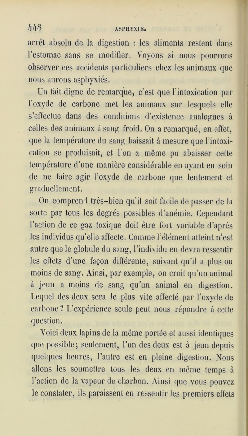 arrêt absolu de la digestion : les aliments restent dans l’estomac sans se modifier. Voyons si nous pourrons observer ees accidents particuliers chez les animaux que nous aurons asphyxiés. Un fait digne de remarque, c’est que l’intoxication par l’oxyde de carbone met les animaux sur lesquels elle s’effectue dans des conditions d’existence analogues à celles des animaux à sang froid. On a remarqué, en effet, que la température du sang baissait à mesure que l’intoxi- cation se produisait, et l’on a même pu abaisser celte température d’une manière considérable en ayant eu soin de ne faire agir l’oxyde de carbone que lentement et graduellement. On comprend très-bien qu’il soit facile de passer de la sorte par tous les degrés possibles d’anémie. Cependant l’action de ce gaz toxique doit être fort variable d’après les individus qu’elle affecte. Comme l’élément atteint n’est autre que le globule du sang, l’individu en devra ressentir les effets d’une façon différente, suivant qu’il a plus ou moins de sang. Ainsi, par exemple, on croit qu’un animal à jeun a moins de sang qu’un animal en digestion. Lequel des deux sera le plus vite affecté par l’oxyde de carbone? L’expérience seule peut nous répondre à celte question. Voici deux lapins de la même portée et aussi identiques que possible; seulement, l'un des deux est à jeun depuis quelques heures, l’autre est en pleine digestion. Nous allons les soumettre tous les deux en même temps à l’action de la vapeur de charbon. Ainsi que vous pouvez le constater, ils paraissent en ressentir les premiers effets