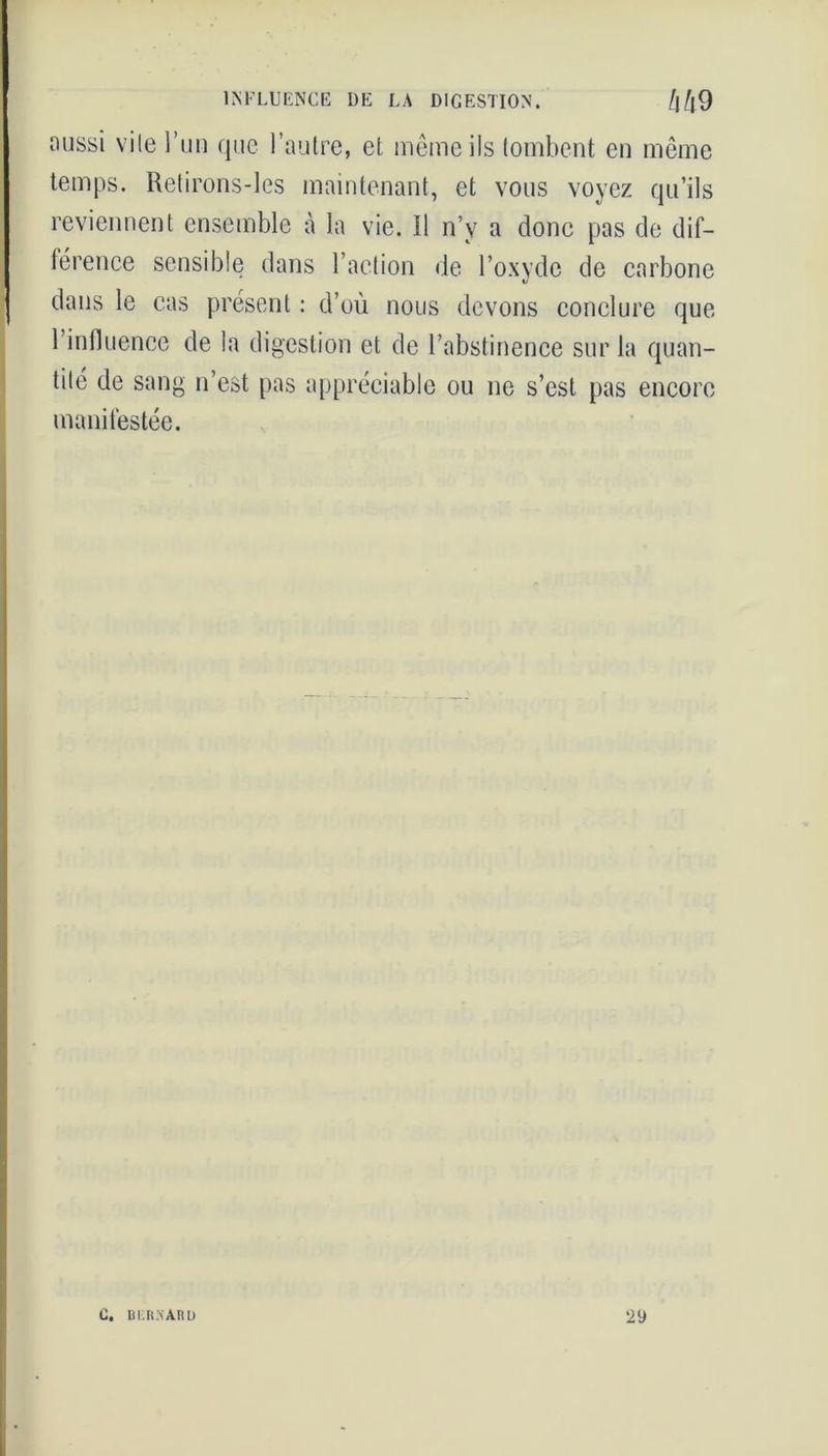 INFLUENCE DE LA DIGESTION. /j/|9 aussi vite l’un que l’autre, et même ils tombent en même temps. Retirons-les maintenant, et vous voyez qu’ils reviennent ensemble à la vie. Il n’v a donc pas de dif- férence sensible dans l’action de l’oxyde de carbone dans le cas présent : d’où nous devons conclure que l’influence de la digestion et de l’abstinence sur la quan- tité de sang n’est pas appréciable ou ne s’est pas encore manifestée. C. BERMARl) 29