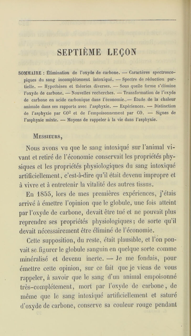 SEPTIÈME LEÇON SOMMAIRE : Élimination de l’oxyde de carbone. —- Caractères spectrosco- piques du sang incomplètement intoxiqué. — Spectre de réduction par- tielle. — Hypothèses et théories diverses. — Sous quelle forme s’élimine l’oxyde de carbone. —Nouvelles recherches. — Transformation de l’oxyde de carbone en acide carbonique dans l’économie.,— Étude de la chaleur animale dans ses rapports avec l’asphyxie. — Expériences. — Distinction de l’asphyxie par CO2 et de l’empoisonnement par CO. — Signes de l’asphyxie mixte. — Moyens de rappeler à la vie dans l’asphyxie. Messieurs, Nous avons vu que le sang intoxiqué sur l’animal vi- vant et retiré de l’économie conservait les propriétés phy- siques et les propriétés physiologiques du sang intoxiqué artificiellement, c’est-à-dire qu’il était devenu impropre et à vivre et à entretenir la vitalité des autres tissus. En 1855, lors de mes premières expériences, j’étais arrivé à émettre l’opinion que le globule, une fois atteint par l’oxyde de carbone, devait être tué et ne pouvait plus reprendre ses propriétés physiologiques ; de sorte qu’il devait nécessairement être éliminé de l’économie. Cette supposition, du reste, était plausible, et l’on pou- vait se figurer le globule sanguin en quelque sorte comme minéralisé et devenu inerte. — Je me fondais, pour émettre cette opinion, sur ce fait que je viens de vous rappeler, à savoir que le sang d’un animal empoisonné très-complètement, mort par l’oxyde de carbone, de même que le sang intoxiqué artificiellement et saturé d’oxyde de carbone, conserve sa couleur rouge pendant