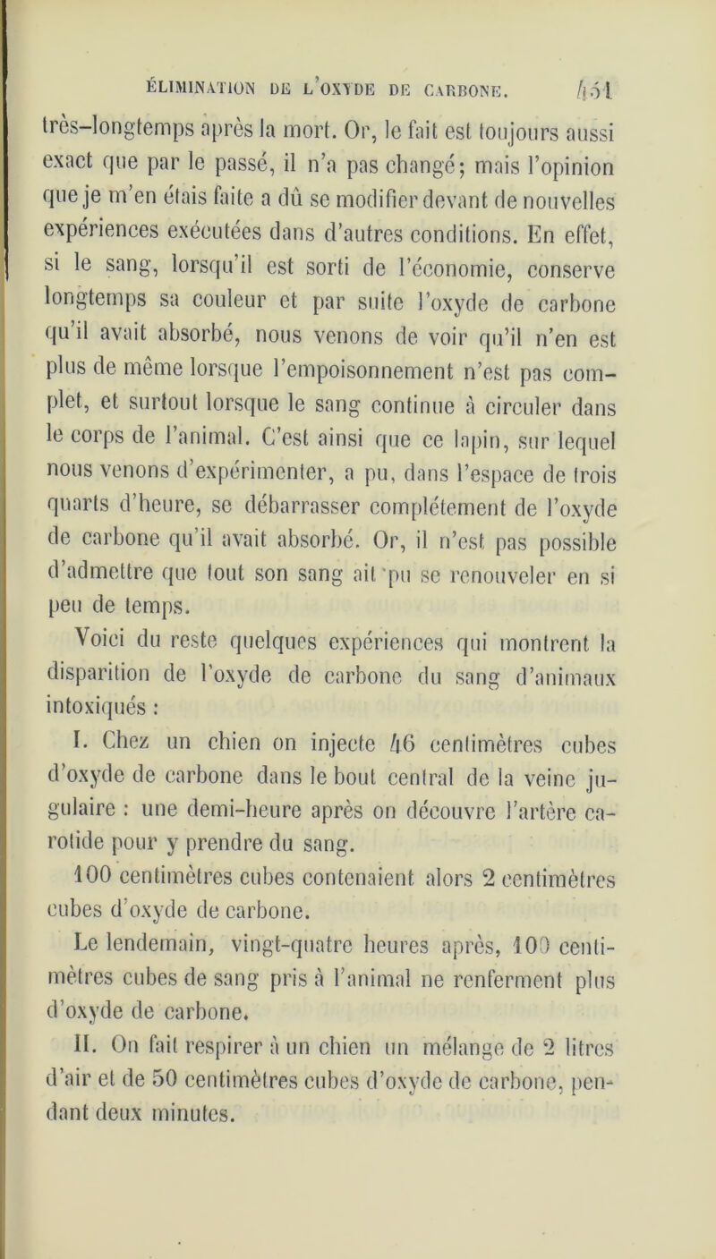trcs-longtemps après la mort. Or, le fait est toujours aussi exact que par le passé, il n’a pas changé; mais l’opinion que je m’en étais faite a dû se modifier devant de nouvelles expériences exécutées dans d’autres conditions. En effet, si le sang, lorsqu’il est sorti de l’économie, conserve longtemps sa couleur et par suite l’oxyde de carbone qu il avait absorbé, nous venons de voir qu’il n’en est plus de même lorsque l’empoisonnement n’est pas com- plet, et surtout lorsque le sang continue à circuler dans le corps de l’animal. C’est ainsi que ce lapin, sur lequel nous venons d’expérimenter, a pu, dans l’espace de trois quarts d’heure, se débarrasser complètement de l’oxyde de carbone qu il avait absorbé. Or, il n’est pas possible d’admettre que tout son sang ait pu se renouveler en si peu de temps. Voici du reste quelques expériences qui montrent la disparition de l’oxyde de carbone du sang d’animaux intoxiqués : I. Chez un chien on injecte /|6 centimètres cubes d’oxyde de carbone dans le bout central de la veine ju- gulaire : une demi-heure après on découvre l’artère ca- rotide pour y prendre du sang. 100 centimètres cubes contenaient alors 2 centimètres cubes d’oxyde de carbone. Le lendemain, vingt-quatre heures après, 100 centi- mètres cubes de sang pris à l’animal ne renferment plus d’oxyde de carbone. II. On fait respirer à un chien un mélange de 2 litres d’air et de 50 centimètres cubes d’oxyde de carbone, pen- dant deux minutes.