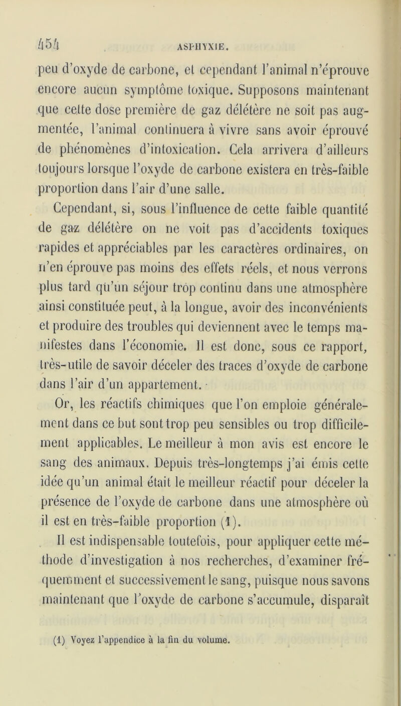 /i5/i peu d’oxyde de carbone, et cependant l’animal n’éprouve encore aucun symptôme toxique. Supposons maintenant que celte dose première de gaz délétère ne soit pas aug- mentée, l’animal continuera à vivre sans avoir éprouvé de phénomènes d’intoxication. Gela arrivera d’ailleurs toujours lorsque l’oxyde de carbone existera en très-faible proportion dans l’air d’une salle. Cependant, si, sous l’influence de cette faible quantité de gaz délétère on ne voit pas d’accidents toxiques rapides et appréciables par les caractères ordinaires, on n’en éprouve pas moins des effets réels, et nous verrons plus tard qii’un séjour trop continu dans une atmosphère ainsi constituée peut, à la longue, avoir des inconvénients et produire des troubles qui deviennent avec le temps ma- nifestes dans l’économie. 11 est donc, sous ce rapport, très-utile de savoir déceler des traces d’oxyde de carbone dans l’air d’un appartement. Or, les réactifs chimiques que l’on emploie générale- ment dans ce but sont trop peu sensibles ou trop difficile- ment applicables. Le meilleur à mon avis est encore le sang des animaux. Depuis très-longtemps j’ai émis cette idée qu’un animal était le meilleur réactif pour déceler la présence de l’oxyde de carbone dans une atmosphère où il est en très-faible proportion (1). Il est indispensable toutefois, pour appliquer cette mé- thode d’investigation à nos recherches, d’examiner fré- quemment et successivement le sang, puisque nous savons maintenant que l’oxyde de carbone s’accumule, disparaît (1) Voyez l’appendice à la fin du volume.