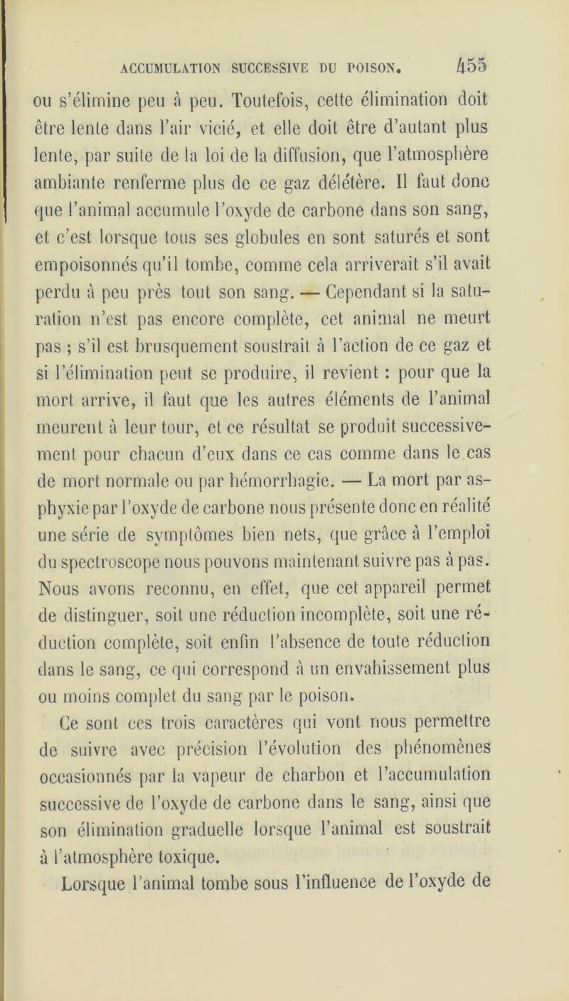 ACCUMULATION SUCCESSIVE DU POISON. /l55 ou s’élimine peu à peu. Toutefois, cette élimination doit être lente dans l’air vicié, et elle doit être d’autant plus lente, par suite de la loi de la diffusion, que l’atmosphère ambiante renferme plus de ce gaz délétère. Il faut donc que l’animal accumule l’oxyde de carbone dans son sang, et c’est lorsque tous ses globules en sont saturés et sont empoisonnés qu’il tombe, comme cela arriverait s’il avait perdu à peu près tout son sang. — Cependant si la satu- ration n’est pas encore complète, cet animal ne meurt pas ; s’il est brusquement soustrait à l’action de ce gaz et si l’élimination peut se produire, il revient : pour que la mort arrive, il faut que les autres éléments de l’animal meurent à leur tour, et ce résultat se produit successive- ment pour chacun d’eux dans ce cas comme dans le cas de mort normale ou par hémorrhagie. — La mort par as- phyxie par l’oxyde de carbone nous présente donc en réalité une série de symptômes bien nets, que grâce à l’emploi du spectroscope nous pouvons maintenant suivre pas à pas. Nous avons reconnu, en effet, que cet appareil permet de distinguer, soit une réduction incomplète, soit une ré- duction complète, soit enfin l’absence de toute réduction dans le sang, ce qui correspond à un envahissement plus ou moins complet du sang par le poison. Ce sont ces trois caractères qui vont nous permettre de suivre avec précision l’évolution des phénomènes occasionnés par la vapeur de charbon et l’accumulation successive de l’oxyde de carbone dans le sang, ainsi que son élimination graduelle lorsque l’animal est soustrait à l’atmosphère toxique. Lorsque l’animal tombe sous l’influence de l’oxyde de