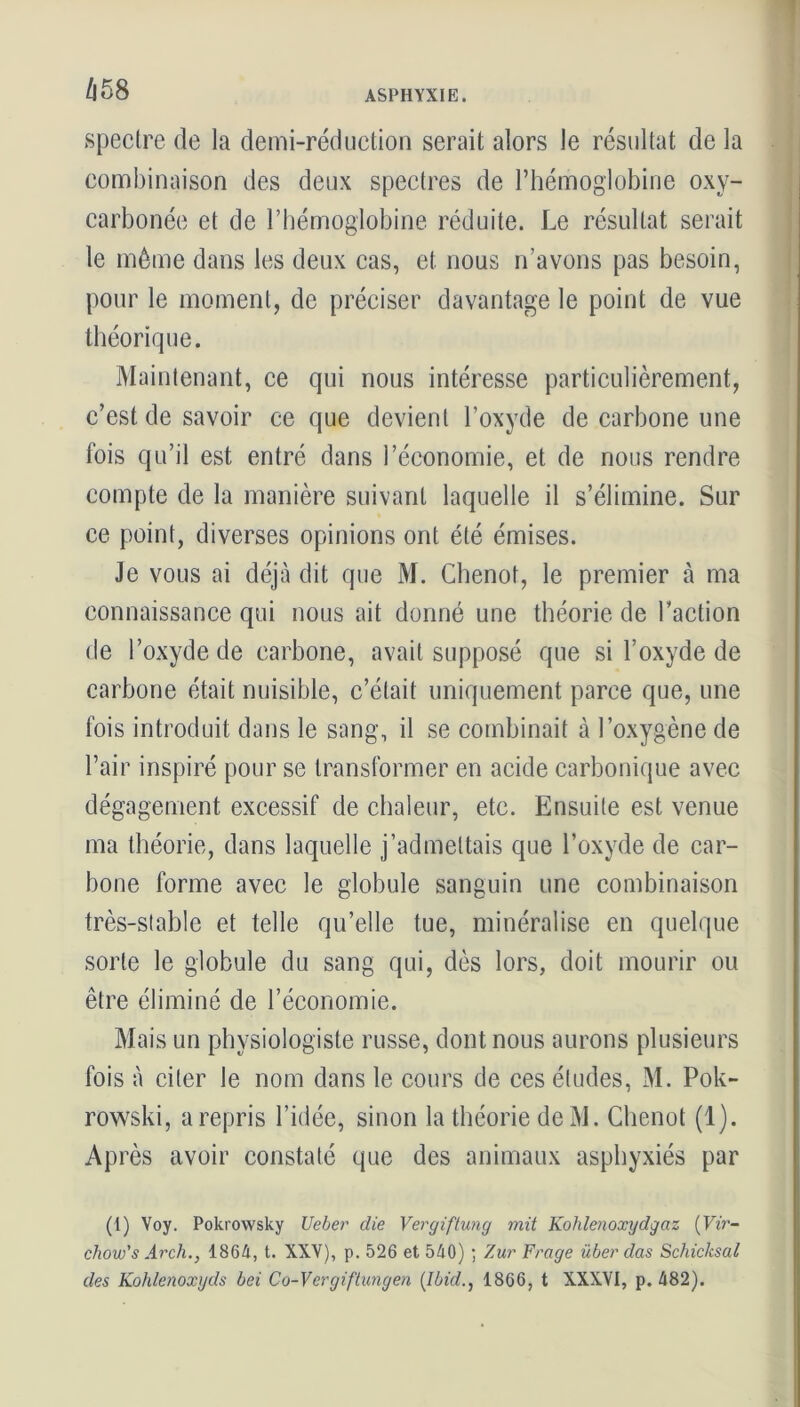 spectre de la demi-réduction serait alors le résultat de la combinaison des deux spectres de l’hémoglobine oxy- carbonée et de l’hémoglobine réduite. Le résultat serait le môme dans les deux cas, et nous n’avons pas besoin, pour le moment, de préciser davantage le point de vue théorique. Maintenant, ce qui nous intéresse particulièrement, c’est de savoir ce que devient l’oxyde de carbone une fois qu’il est entré dans l’économie, et de nous rendre compte de la manière suivant laquelle il s’élimine. Sur ce point, diverses opinions ont été émises. Je vous ai déjà dit que M. Chenot, le premier à ma connaissance qui nous ait donné une théorie de Faction de l’oxyde de carbone, avait supposé que si l’oxyde de carbone était nuisible, c’était uniquement parce que, une fois introduit dans le sang, il se combinait à l’oxygène de l’air inspiré pour se transformer en acide carbonique avec dégagement excessif de chaleur, etc. Ensuite est venue ma théorie, dans laquelle j’admettais que l’oxyde de car- bone forme avec le globule sanguin une combinaison très-stable et telle qu’elle tue, minéralisé en quelque sorte le globule du sang qui, dès lors, doit mourir ou être éliminé de l’économie. Mais un physiologiste russe, dont nous aurons plusieurs fois à citer le nom dans le cours de ces éludes, M. Pok- rowski, a repris l’idée, sinon la théorie de M. Chenot (1). Après avoir constaté que des animaux asphyxiés par (1) Voy. Pokrowsky U cher die Vergiftung mit Kohlenoxydgaz (Vir- chow's Ar ch., 1864, t. XXV), p. 526 et 540) ; Zur Frage über das Schicksal des Kohlenoxgds bei Co-Vergiftungen (Ibid., 1866, t XXXVI, p. 482).
