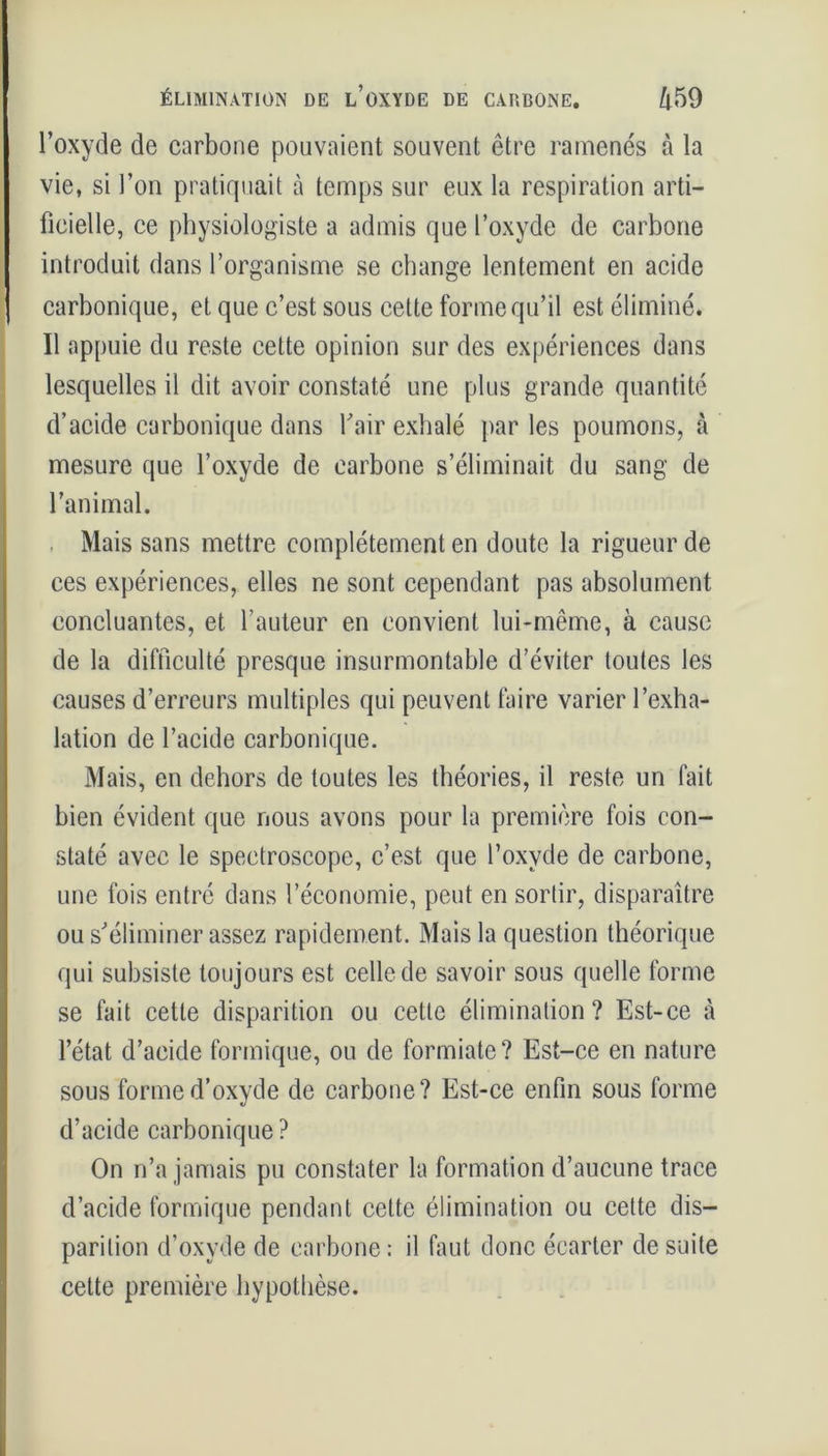 » l’oxyde de carbone pouvaient souvent être ramenés à la vie, si l’on pratiquait à temps sur eux la respiration arti- ficielle, ce physiologiste a admis que l’oxyde de carbone introduit dans l’organisme se change lentement en acide carbonique, et que c’est sous cette forme qu’il est éliminé. Il appuie du reste cette opinion sur des expériences dans lesquelles il dit avoir constaté une plus grande quantité d’acide carbonique dans fair exhalé par les poumons, à mesure que l’oxyde de carbone s’éliminait du sang de l’animal. Mais sans mettre complètement en doute la rigueur de ces expériences, elles ne sont cependant pas absolument concluantes, et l’auteur en convient lui-même, à cause de la difficulté presque insurmontable d’éviter toutes les causes d’erreurs multiples qui peuvent faire varier l’exha- lation de l’acide carbonique. Mais, en dehors de toutes les théories, il reste un fait bien évident que nous avons pour la première fois con- staté avec le speetroscope, c’est que l’oxvde de carbone, une fois entré dans l’économie, peut en sortir, disparaître ou s'éliminer assez rapidement. Mais la question théorique qui subsiste toujours est celle de savoir sous quelle forme se fait cette disparition ou cette élimination? Est-ce à l’état d’acide formique, ou de formiate? Est-ce en nature sous forme d’oxyde de carbone? Est-ce enfin sous forme d’acide carbonique ? On n’a jamais pu constater la formation d’aucune trace d’acide formique pendant cette élimination ou cette dis- parition d’oxyde de carbone : il faut donc écarter de suite cette première hypothèse.