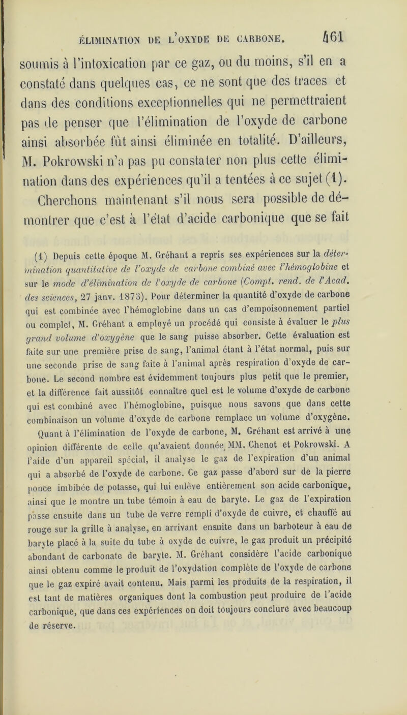soumis à l’intoxication par ce gaz, ou du moins, s’il en a constaté dans quelques cas, ce ne sont que des traces et dans des conditions exceptionnelles qui ne permettraient pas de penser que l’élimination de l’oxyde de carbone ainsi absorbée fut ainsi éliminée en totalité. D’ailleurs, M. Pokrowski n’a pas pu constater non plus cette élimi- nation dans des expériences qu’il a tentées à ce sujet (1). Cherchons maintenant s’il nous sera possible de dé- montrer que c’est à l’état d’acide carbonique que se tait (1) Depuis cette époque M. Gréhaut a repris ses expériences sur la déter* mination quantitative de l’oxyde de carbone combiné avec l hémoglobine et sur le mode d’élimination de l'oxyde de carbone (Compt. rend, de l Acad, des sciences, 27 janv. 1873). Pour déterminer la quantité d oxyde de caibone qui est combinée avec l’hémoglobine dans un cas d’empoisonnement partiel ou complet, M. Gréhant a employé un procédé qui consiste à évaluer le plus grand volume d'oxygène que le sang puisse absorber. Cette évaluation est laite sur une première prise de sang, l’animal étant à l’état normal, puis sur une seconde prise de sang faite à l’animal après respiration d’oxyde de car- bone. Le second nombre est évidemment toujours plus petit que le premier, et la différence fait aussitôt connaître quel est le volume d’oxyde de carbone qui est combiné avec l'hémoglobine, puisque nous savons que dans cette combinaison un volume d’oxyde de carbone remplace un volume d’oxygène. Quant à l’élimination de l’oxyde de carbone, M. Gréhant est arrivé à une opinion différente de celle qu’avaient donnée MM. Ghenot et Pokrowski. A l’aide d’un appareil spécial, il analyse le gaz de l’expiration d’un animal qui a absorbé de l’oxyde de carbone. Ge gaz passe d’abord sur de la pierre ponce imbibée de potasse, qui lui enlève entièrement son acide carbonique, ainsi que le montre un tube témoin à eau de baryte. Le gaz de l’expiration passe ensuite datis un tube de verre rempli d oxyde de cuivre, et chauffé au rouge sur la grille à analyse, en arrivant ensuite dans un barboteur à eau de baryte placé à la suite du tube à oxyde de cuivre, le gaz produit un précipité abondant de carbonate de baryte. M. Gréhant considère l’acide carbonique ainsi obtenu comme le produit de l’oxydation complète de l’oxyde de carbone que le gaz expiré avait contenu. Mais parmi les produits de la respiration, il est tant de matières organiques dont la combustion peut produire de l’acide carbonique, que dans ces expériences on doit toujours conclure avec beaucoup de réserve.