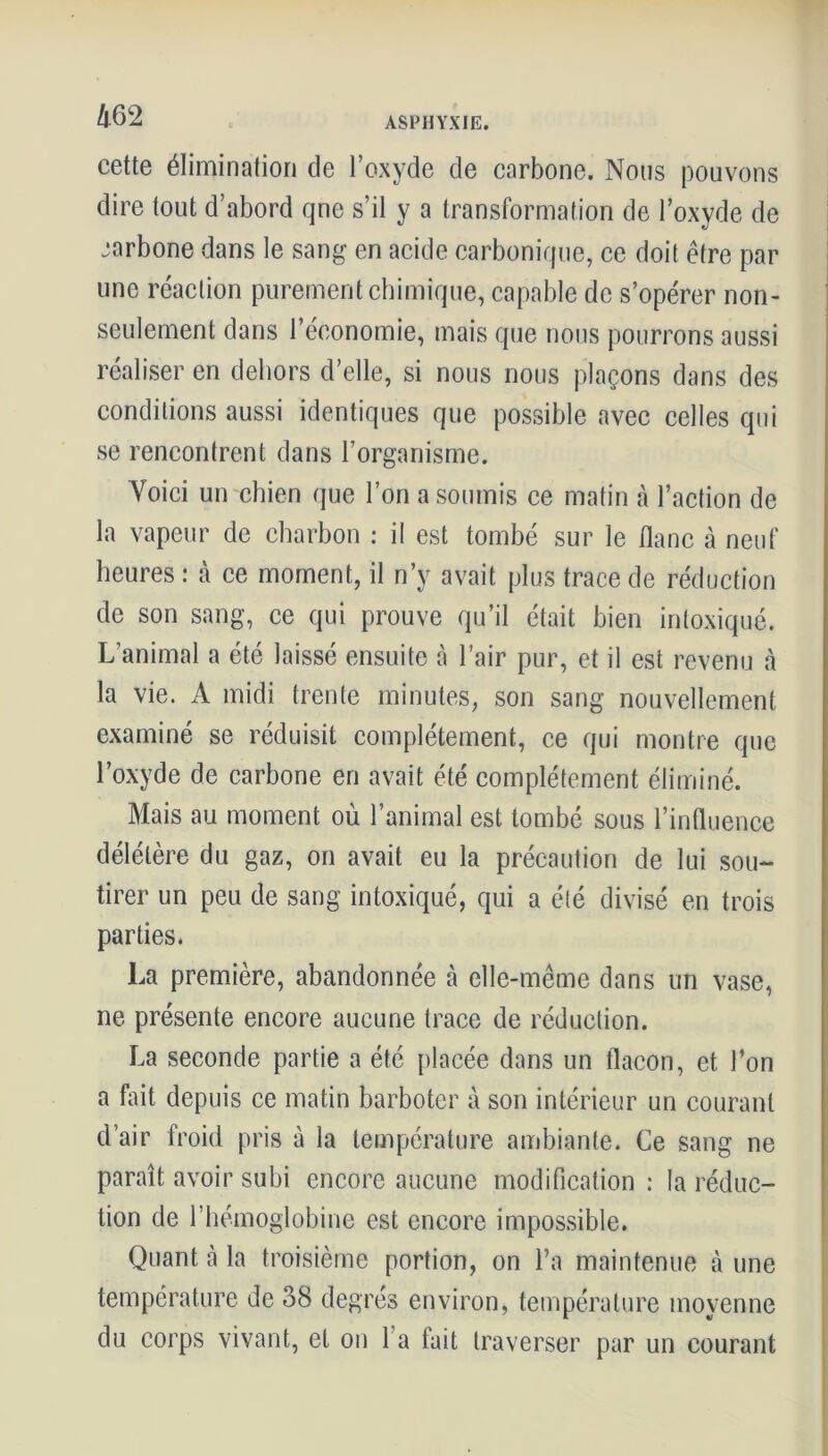 cette élimination de l’oxyde de carbone. Nous pouvons dire tout d’abord qne s’il y a transformation de l’oxyde de carbone dans le sang en acide carbonique, ce doit être par une réaction purement chimique, capable de s’opérer non- seulement dans l’économie, mais que nous pourrons aussi réaliser en dehors d’elle, si nous nous plaçons dans des conditions aussi identiques que possible avec celles qui se rencontrent dans l’organisme. Voici un chien que l’on a soumis ce matin à l’action de la vapeur de charbon : il est tombé sur le flanc à neuf heures : à ce moment, il n’y avait plus trace de réduction de son sang, ce qui prouve qu’il était bien intoxiqué. L’animal a été laissé ensuite à l’air pur, et il est revenu à la vie. A midi trente minutes, son sang nouvellement examiné se réduisit complètement, ce qui montre que l’oxyde de carbone en avait été complètement éliminé. Mais au moment où l’animal est tombé sous l’influence délétère du gaz, on avait eu la précaution de lui sou- tirer un peu de sang intoxiqué, qui a été divisé en trois parties. La première, abandonnée à elle-même dans un vase, ne présente encore aucune trace de réduction. La seconde partie a été placée dans un flacon, et l’on a fait depuis ce matin barboter à son intérieur un courant d’air froid pris à la température ambiante. Ce sang ne paraît avoir subi encore aucune modification : la réduc- tion de l’hémoglobine est encore impossible. Quant à la troisième portion, on l’a maintenue à une température de 38 degrés environ, température moyenne du corps vivant, et on l’a fait traverser par un courant