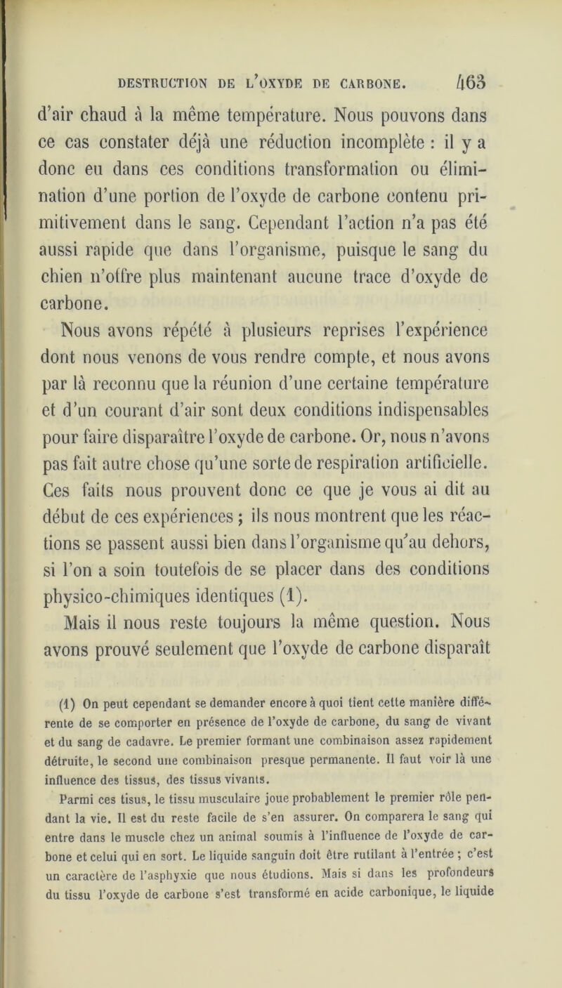 d’air chaud à la même température. Nous pouvons dans ce cas constater déjà une réduction incomplète : il y a donc eu dans ces conditions transformation ou élimi- nation d’une portion de l’oxyde de carbone contenu pri- mitivement dans le sang. Cependant l’action n’a pas été aussi rapide que dans l’organisme, puisque le sang du chien n’otfre plus maintenant aucune trace d’oxyde de carbone. Nous avons répété à plusieurs reprises l’expérience dont nous venons de vous rendre compte, et nous avons par là reconnu que la réunion d’une certaine température et d’un courant d’air sont deux conditions indispensables pour faire disparaître l’oxyde de carbone. Or, nous n’avons pas fait autre chose qu’une sorte de respiration artificielle. Ces faits nous prouvent donc ce que je vous ai dit au début de ces expériences ; ils nous montrent que les réac- tions se passent aussi bien dans l’organisme qu'au dehors, si l’on a soin toutefois de se placer dans des conditions physico-chimiques identiques (1). Mais il nous reste toujours la même question. Nous avons prouvé seulement que l’oxyde de carbone disparaît (1) On peut cependant se demander encore à quoi tient celte manière diffé- rente de se comporter en présence de l’oxyde de carbone, du sang de vivant et du sang de cadavre. Le premier formant une combinaison assez rapidement détruite, le second une combinaison presque permanente. Il faut voir là une influence des tissus, des tissus vivants. Parmi ces tisus, le tissu musculaire joue probablement le premier rôle pen- dant la vie. Il est du reste facile de s’en assurer. On comparera le sang qui entre dans le muscle chez un animal soumis à l’influence de l’oxyde de car- bone et celui qui en sort. Le liquide sanguin doit être rutilant à l’entrée ; c’est un caractère de l’asphyxie que nous étudions. Mais si dans les profondeurs du tissu l’oxyde de carbone s’est transformé en acide carbonique, le liquide