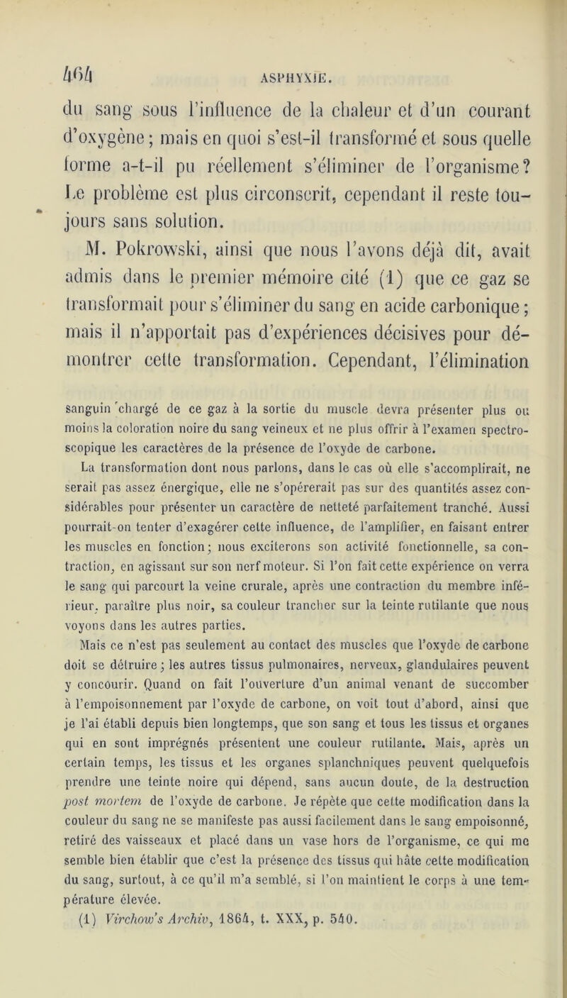 m du sang sous l’influence de la chaleur et d’un courant d’oxygène ; mais en quoi s’est-il transformé et sous quelle forme a-t-il pu réellement s’éliminer de l’organisme? be problème est plus circonscrit, cependant il reste tou- jours sans solution. M. Pokrowski, ainsi que nous l’avons déjà dit, avait admis dans le premier mémoire cité (1) que ce gaz se transformait pour s’éliminer du sang en acide carbonique ; mais il n’apportait pas d’expériences décisives pour dé- montrer cette transformation. Cependant, l’élimination sanguin 'chargé de ce gaz à la sortie du muscle devra présenter plus ou moins la coloration noire du sang veineux et ne plus offrir à l’examen spectro- scopique les caractères de la présence de l’oxyde de carbone. La transformation dont nous parlons, dans le cas où elle s’accomplirait, ne serait pas assez énergique, elle ne s’opérerait pas sur des quantités assez con- sidérables pour présenter un caractère de netteté parfaitement tranché. Aussi pourrait-on tenter d’exagérer cette influence, de l’amplifier, en faisant entrer les muscles en fonction; nous exciterons son activité fonctionnelle, sa con- traction, en agissant sur son nerf moteur. Si l’on fait cette expérience on verra le sang qui parcourt la veine crurale, après une contraction du membre infé- rieur, paraître plus noir, sa couleur trancher sur la teinte rutilante que nous voyons dans les autres parties. Mais ce n’est pas seulement au contact des muscles que l’oxyde de carbone doit se détruire; les autres tissus pulmonaires, nerveux, glandulaires peuvent y concourir. Quand on fait l’ouverture d’un animal venant de succomber à l’empoisonnement par l’oxyde de carbone, on voit tout d’abord, ainsi que je l’ai établi depuis bien longtemps, que son sang et tous les tissus et organes qui en sont imprégnés présentent une couleur rutilante. Mais, après un certain temps, les tissus et les organes splanchniques peuvent quelquefois prendre une teinte noire qui dépend, sans aucun doute, de la destruction post. mortem de l’oxyde de carbone. Je répète que cette modification dans la couleur du sang ne se manifeste pas aussi facilement dans le sang empoisonné, retiré des vaisseaux et placé dans un vase hors de l’organisme, ce qui me semble bien établir que c’est la présence des tissus qui hâte celte modification du sang, surtout, à ce qu’il m’a semblé, si l’on maintient le corps à une tem- pérature élevée. (1) Virchow's Archiv, 1864, t. XXX, p. 540.