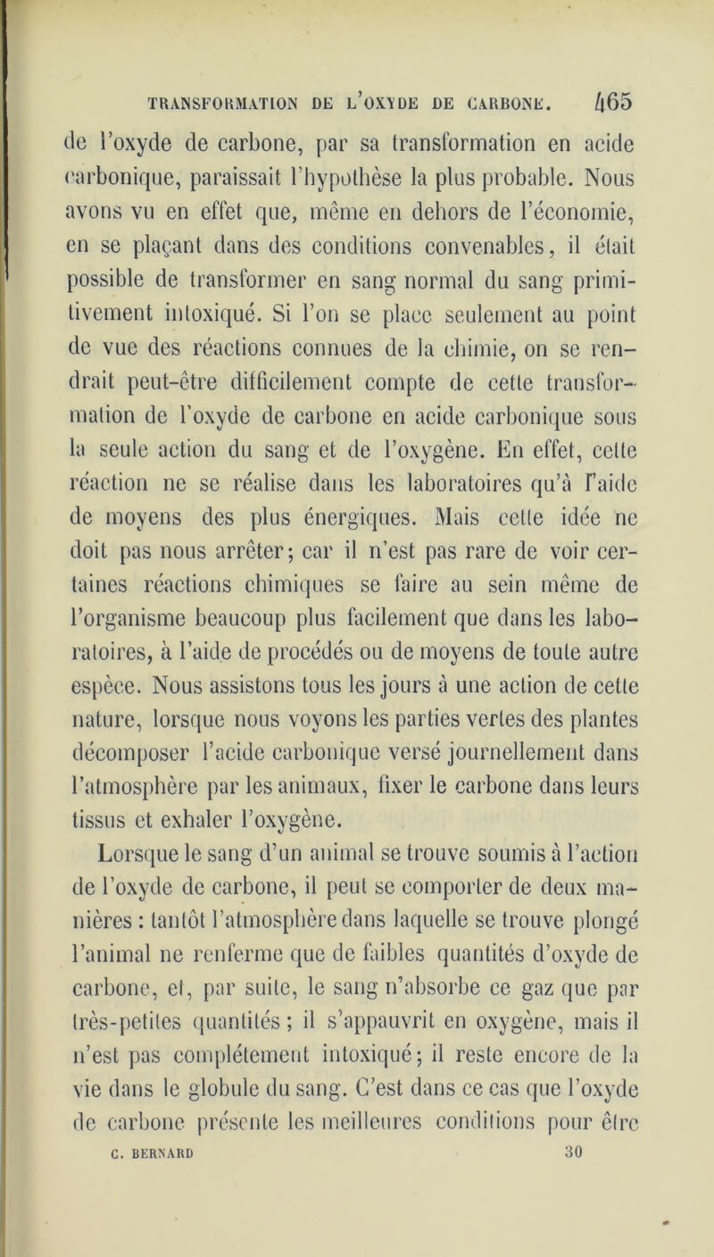 de i oxyde de carbone, par sa transformation en acide carbonique, paraissait l’hypothèse la plus probable. Nous avons vu en effet que, même en dehors de l’économie, en se plaçant dans des conditions convenables, il était possible de transformer en sang normal du sang primi- tivement intoxiqué. Si l’on se place seulement au point de vue des réactions connues de la chimie, on se ren- drait peut-être difficilement compte de cette transfor- mation de l’oxyde de carbone en acide carbonique sous la seule action du sang et de l’oxygène. En effet, celte réaction ne se réalise dans les laboratoires qu’à T’aide de moyens des plus énergiques. Mais cette idée ne doit pas nous arrêter; car il n’est pas rare de voir cer- taines réactions chimiques se faire au sein même de l’organisme beaucoup plus facilement que dans les labo- ratoires, à l’aide de procédés ou de moyens de toute autre espèce. Nous assistons tous les jours à une action de cette nature, lorsque nous voyons les parties vertes des plantes décomposer l’acide carbonique versé journellement dans l’atmosphère par les animaux, fixer le carbone dans leurs tissus et exhaler l’oxvgène. Lorsque le sang d’un animal se trouve soumis à l’action de l’oxyde de carbone, il peut se comporter de deux ma- nières : tantôt l’atmosphère dans laquelle se trouve plongé l’animal ne renferme que de faibles quantités d’oxyde de carbone, et, par suite, le sang n’absorbe ce gaz que par très-petites quantités ; il s’appauvrit en oxygène, mais il n’est pas complètement intoxiqué; il reste encore de la vie dans le globule du sang. C’est dans ce cas que l’oxyde de carbone présente les meilleures conditions pour être 30 C. BERNAUD