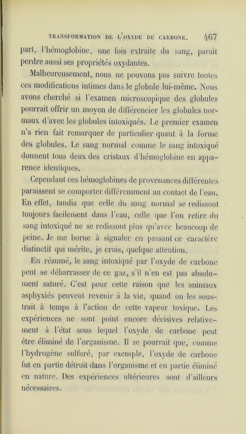 part, l’hémoglobine, une fois extraite du sang, paraît perdre aussi ses propriétés oxydantes. Malheureusement, nous ne pouvons pas suivre toutes ces modifications intimes dans le globule lui-même. Nous avons cherché si l’examen microscopique des globules pourrait ottrir un moyen de différencier les globules nor- maux d’avec les globules intoxiqués. Le premier examen n’a rien fait remarquer de particulier quant à la forme des globules. Le sang normal comme le sang intoxiqué donnent tous deux des cristaux d’hémoglobine en appa- rence identiques. Cependant ces hémoglobines de provenances différentes paraissent se comporter différemment au contact de l’eau. En elfet, tandis que celle du sang normal se redissout toujours facilement dans l’eau, celle que l’on retire du sang intoxiqué ne se redissout plus qu’avec beaucoup de peine. Je me borne à signaler en passant ce caractère distinctif qui mérite, je crois, quelque attention. En résumé, le sang intoxiqué par l’oxyde de carbone peut se débarrasser de ce gaz, s’il n’en est pas absolu- ment saturé. C’est pour cette raison que les animaux asphyxiés peuvent revenir à la vie, quand on les sous- trait à temps à l’action de cette vapeur toxique. Les expériences ne sont point encore décisives relative- ment à l’état sous lequel l’oxyde de carbone peut être éliminé de l’organisme. Il se pourrait que, comme l’hydrogène sulfuré, par exemple, l’oxyde de carbone fut en partie détruit dans l’organisme et en partie éliminé en nature. Des expériences ultérieures sont d’ailleurs nécessaires.
