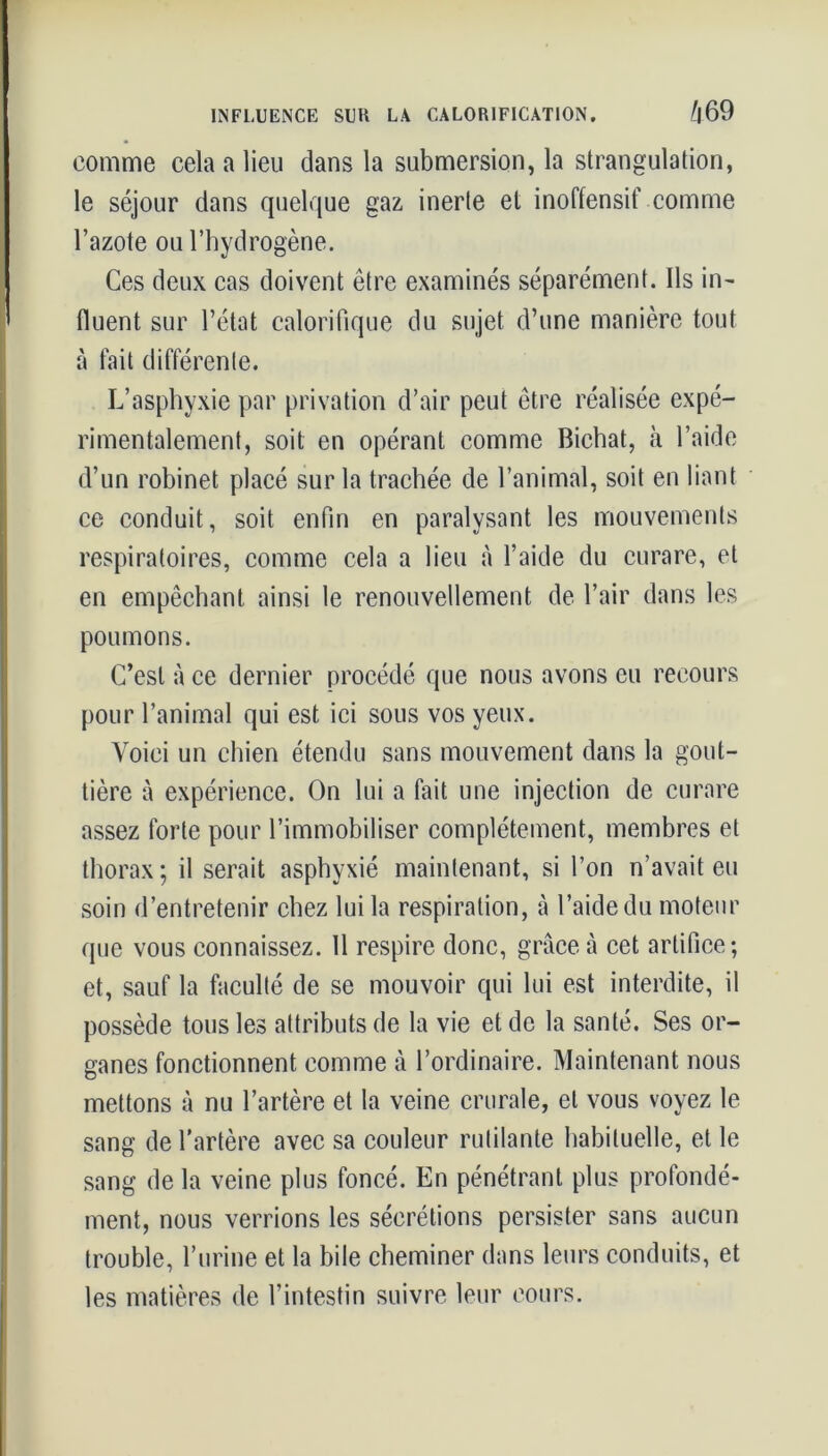 INFLUENCE SUU LA CALORIFICATION. (f|69 comme cela a lieu dans la submersion, la strangulation, le séjour dans quelque gaz inerte et inoffensif comme l’azote ou l’hydrogène. Ces deux cas doivent être examinés séparément. Ils in- fluent sur l’état calorifique du sujet d’une manière tout à fait différente. L’asphyxie par privation d’air peut être réalisée expé- rimentalement, soit en opérant comme Richat, à l’aide d’un robinet placé sur la trachée de l’animal, soit en liant ce conduit, soit enfin en paralysant les mouvements respiratoires, comme cela a lieu à l’aide du curare, et en empêchant ainsi le renouvellement de l’air dans les poumons. C’est à ce dernier procédé que nous avons eu recours pour l’animal qui est ici sous vos yeux. Voici un chien étendu sans mouvement dans la gout- tière à expérience. On lui a fait une injection de curare assez forte pour l’immobiliser complètement, membres et thorax ; il serait asphyxié maintenant, si l’on n’avait eu soin d’entretenir chez lui la respiration, à l’aide du moteur que vous connaissez. 11 respire donc, grâce à cet artifice; et, sauf la faculté de se mouvoir qui lui est interdite, il possède tous les attributs de la vie et de la santé. Ses or- ganes fonctionnent comme à l’ordinaire. Maintenant nous mettons à nu l’artère et la veine crurale, et vous voyez le sang de l’artère avec sa couleur rutilante habituelle, et le sang de la veine plus foncé. En pénétrant plus profondé- ment, nous verrions les sécrétions persister sans aucun trouble, l’urine et la bile cheminer dans leurs conduits, et les matières de l’intestin suivre leur cours.