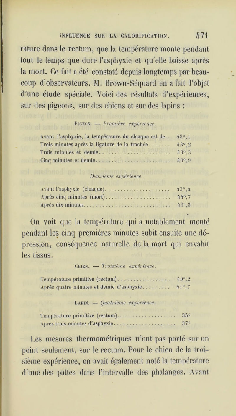 rature dans le rectum, que la température monte pendant tout le temps que dure l’asphyxie et qu’elle baisse après la mort. Ce fait a été constaté depuis longtemps par beau- coup d’observateurs. M. Brown-Séquard en a fait l’objet d’une étude spéciale. Voici des résultats d’expériences, sur des pigeons, sur des chiens et sur des lapins : Pigeon. — Première expérience. Avant l’asphyxie, la température du cloaque est de.. 43°,t Trois minutes après la ligature de la trachée 43°,2 Trois minutes et demie 43°, 3 Cinq minutes et demie 43°,!) Deuxième expérience. Avant l’asphyxie (cloaque) 43°,4 Après cinq minutes (mort) 44°,7 Après dix minutes 'i3f',3 On voit que la température qui a notablement monté pendant les cinq premières minutes subit ensuite une dé- pression, conséquence naturelle de la mort qui envahit les tissus. Chien. — Troisième expérience. Température primitive (rectum) 40°,2 Après quatre minutes et demie d’asphyxie 41°, 7 Lapin. — Quatrième expérience. Température primitive (rectum) 35° Après trois minutes d’asphyxie 37° Les mesures thermométriques n’ont pas porté sur un point seulement, sur le rectum. Pour le chien de la troi- sième expérience, on avait également noté la température d’une des pattes dans l’intervalle des phalanges. Avant