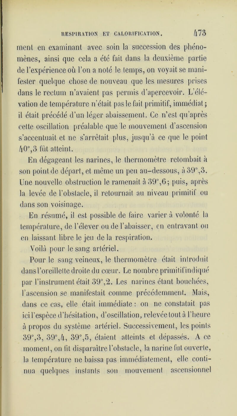 ment en examinant avec soin la succession des phéno- mènes, ainsi que cela a été fait dans la deuxième partie de l’expérience ou l’on a noté le temps, on voyait se mani- fester quelque chose de nouveau que les mesures prises dans le rectum n’avaient pas permis d’apercevoir. L’élé- vation de température n’était pas le fait primitif, immédiat ; il était précédé d’un léger abaissement. Ce n’est qu’après cette oscillation préalable que le mouvement d’ascension s’accentuait et ne s’arrêtait plus, jusqu’à ce que le point /|0°,3 fût atteint. En dégageant les narines, le thermomètre retombait à son point de départ, et même un peu au-dessous, à 39°,3. Une nouvelle obstruction le ramenait à 39°,G; puis, après la levée de l’obstacle, il retournait au niveau primitif ou dans son voisinage. En résumé, il est possible de faire varier à volonté la température, de l’élever ou de l’abaisser, en entravant ou en laissant libre le jeu de la respiration. Voilà pour le sang artériel. Pour le sang veineux, le thermomètre était introduit dans l’oreillette droite du cœur. Le nombre primitifindiqué par l’instrument était 39°,2. Les narines étant bouchées, l’ascension se manifestait comme précédemment. Mais, dans ce cas, elle était immédiate : on ne constatait pas ici l’espèce d’hésitation, d’oscillation, relevée tout à l’heure à propos du système artériel. Successivement, les points 39°,3, 39°,/j-, 39°,5, étaient atteints et dépassés. A ce moment, on fit disparaître l’obstacle, la narine fut ouverte, la température ne baissa pas immédiatement, elle conti- nua quelques instants son mouvement ascensionnel