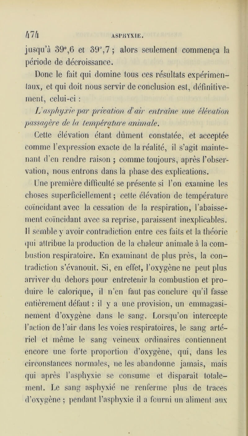 ASrilYXLE. l\lh jusqu’à 39°,6 et 39ü,7 ; alors seulement commença la période de décroissance. Donc le fait qui domine tous ces résultats expérimen- taux, et qui doit nous servir de conclusion est, définitive- ment, celui-ci : Idasphyxie par privation d'air entraîne une élévation passagère de la température animale. Cette élévation étant dûment constatée, et acceptée comme l’expression exacte de la réalité, il s’agit mainte- nant d’en rendre raison ; comme toujours, après l’obser- vation, nous entrons dans la phase des explications. Une première difficulté se présente si l’on examine les choses superficiellement ; cette élévation de température coïncidant avec la cessation de la respiration, l’abaisse- ment coïncidant avec sa reprise, paraissent inexplicables. Il semble y avoir contradiction entre ces faits et la théorie qui attribue la production de la chaleur animale à la com- bustion respiratoire. En examinant de plus près, la con- tradiction s’évanouit. Si, en effet, l’oxygène ne peut plus arriver du dehors pour entretenir la combustion et pro- duire le calorique, il n’en faut pas conclure qu’il fasse entièrement défaut : il y a une provision, un emmagasi- nement d’oxygène dans le sang. Lorsqu’on intercepte l’action de l’air dans les voies respiratoires, le sang arté- riel et même le sang veineux ordinaires contiennent encore une forte proportion d’oxygène, qui, dans les circonstances normales, ne les abandonne jamais, mais qui après l’asphyxie se consume et disparaît totale- ment. Le sang asphyxié ne renferme plus de traces d’oxygène ; pendant l’asphyxie il a fourni un aliment aux
