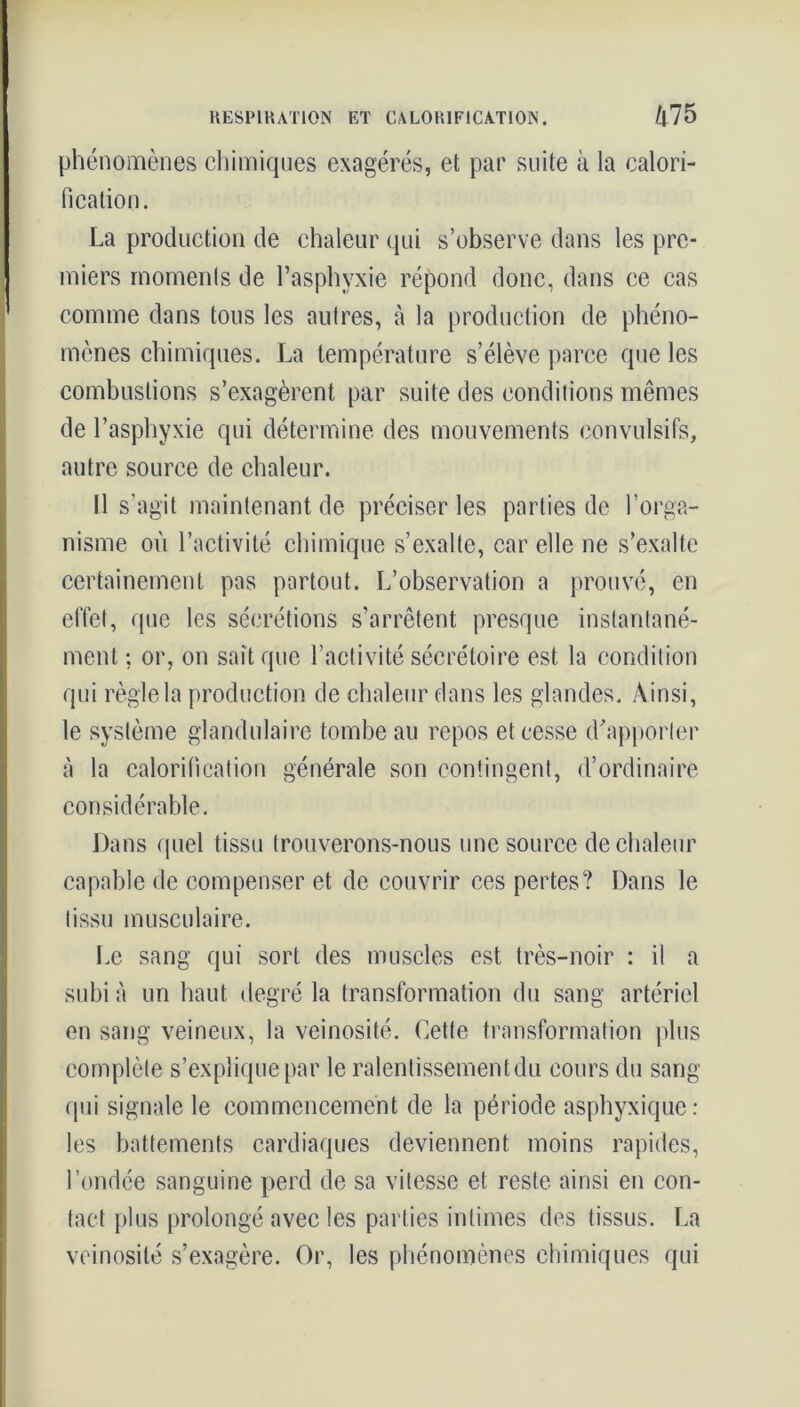 phénomènes chimiques exagérés, et par suite à la calori- fication. La production de chaleur qui s’observe dans les pre- miers moments de l’asphyxie répond donc, dans ce cas comme dans tous les autres, à la production de phéno- mènes chimiques. La température s’élève parce que les combustions s’exagèrent par suite des conditions mêmes de l’asphyxie qui détermine des mouvements convulsifs, autre source de chaleur. Il s’agit maintenant de préciser les parties de l’orga- nisme où l’activité chimique s’exalte, car elle ne s’exalte certainement pas partout. L’observation a prouvé, en effet, que les sécrétions s’arrêtent presque instantané- ment ; or, on sait que l’activité sécrétoire est la condition qui règle la production de chaleur dans les glandes. Ainsi, le système glandulaire tombe au repos et cesse d’apporter à la calorification générale son contingent, d’ordinaire considérable. Dans quel tissu trouverons-nous une source de chaleur capable de compenser et de couvrir ces pertes? Dans le tissu musculaire. Le sang qui sort des muscles est très-noir : il a subi à un haut degré la transformation du sang artériel en sang veineux, la veinosité. Cette transformation plus complète s’explique par le ralentissement du cours du sang qui signale le commencement de la période asphyxique: les battements cardiaques deviennent moins rapides, l’ondée sanguine perd de sa vitesse et reste ainsi en con- tact plus prolongé avec les parties intimes des tissus. La veinosité s’exagère. Or, les phénomènes chimiques qui