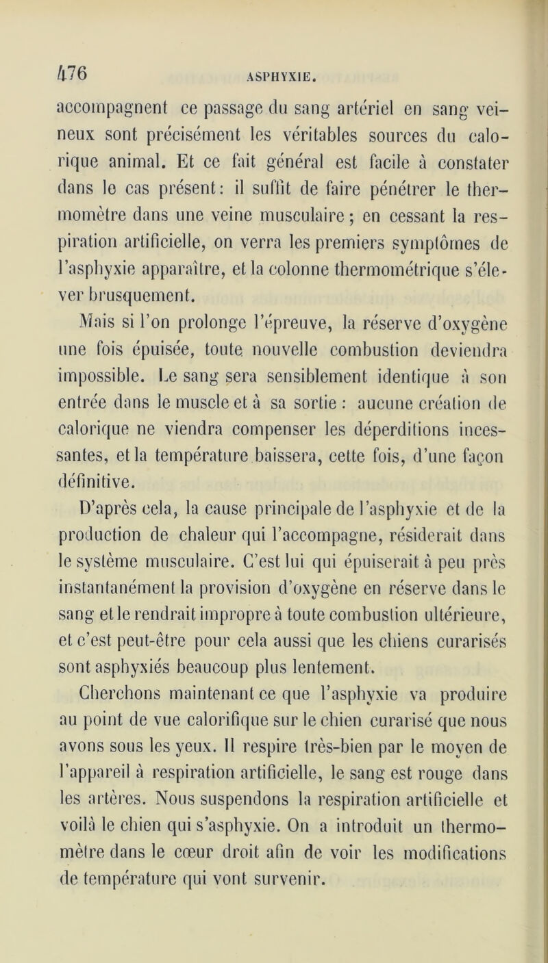 Me accompagnent ce passage du sang artériel en sang vei- neux sont précisément les véritables sources du calo- rique animal. Et ce fait général est facile à constater dans le cas présent: il suffit de faire pénétrer le ther- momètre dans une veine musculaire ; en cessant la res- piration artificielle, on verra les premiers symptômes de l’asphyxie apparaître, et la colonne thermométrique s’éle- ver brusquement. Mais si l’on prolonge l’épreuve, la réserve d’oxygène une fois épuisée, toute nouvelle combustion deviendra impossible. Le sang sera sensiblement identique à son entrée dans le muscle et à sa sortie : aucune création de calorique ne viendra compenser les déperditions inces- santes, et la température baissera, cette fois, d’une façon définitive. D’après cela, la cause principale de l’asphyxie et de la production de chaleur qui l’accompagne, résiderait dans le système musculaire. C’est lui qui épuiserait à peu près instantanément la provision d’oxygène en réserve dans le sang elle rendrait impropre à toute combustion ultérieure, et c’est peut-être pour cela aussi que les chiens curarisés sont asphyxiés beaucoup plus lentement. Cherchons maintenant ce que l’asphyxie va produire au point de vue calorifique sur le chien curarisé que nous avons sous les yeux. Il respire très-bien par le moyen de l’appareil à respiration artificielle, le sang est rouge dans les artères. Nous suspendons la respiration artificielle et voilà le chien qui s’asphyxie. On a introduit un thermo- mètre dans le cœur droit afin de voir les modifications de température qui vont survenir.