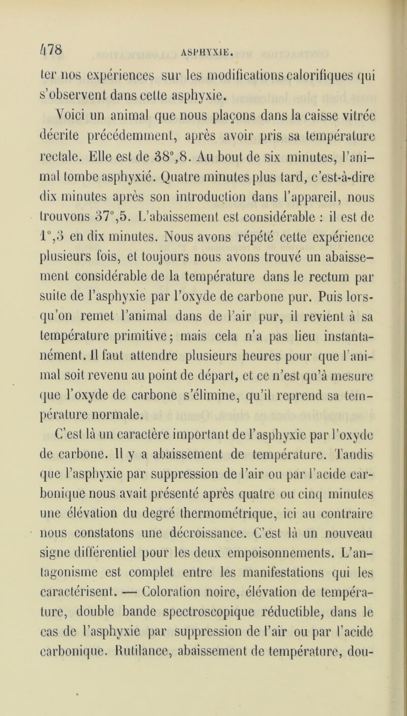 ter nos expériences sur les modifications calorifiques qui s’observent dans cette asphyxie. Voici un animal que nous plaçons dans la caisse vitrée décrite précédemment, après avoir pris sa température rectale. Elle est de 38°,8. Au bout de six minutes, l’ani- mal tombe asphyxié. Quatre minutes plus tard, c’est-à-dire dix minutes après son introduction dans l’appareil, nous trouvons 37°,5. L’abaissement est considérable : il est de 1°,3 en dix minutes. Nous avons répété cette expérience plusieurs fois, et toujours nous avons trouvé un abaisse- ment considérable de la température dans le rectum par suite de l’asphyxie par l’oxyde de carbone pur. Puis lors- qu’on remet l’animal dans de l’air pur, il revient à sa température primitive ; mais cela n’a pas lieu instanta- nément. 11 faut attendre plusieurs heures pour que l’ani- mal soit revenu au point de départ, et ce n’est qu’à mesure (|ue l’oxyde de carbone s’élimine, qu’il reprend sa tem- pérature normale. C’est là un caractère important de l’asphyxie par l’oxyde de carbone. U y a abaissement de température. Tandis que l’asphyxie par suppression de l’air ou par l’acide car- bonique nous avait présenté après quatre ou cinq minutes une élévation du degré thermométrique, ici au contraire nous constatons une décroissance. C’est là un nouveau signe différentiel pour les deux empoisonnements. L’an- tagonisme est complet entre les manifestations qui les caractérisent. — Coloration noire, élévation de tempéra- ture, double bande spectroscopique réductible, dans le cas de l’asphyxie par suppression de l’air ou par l’acide carbonique. Rutilance, abaissement de température, dou-