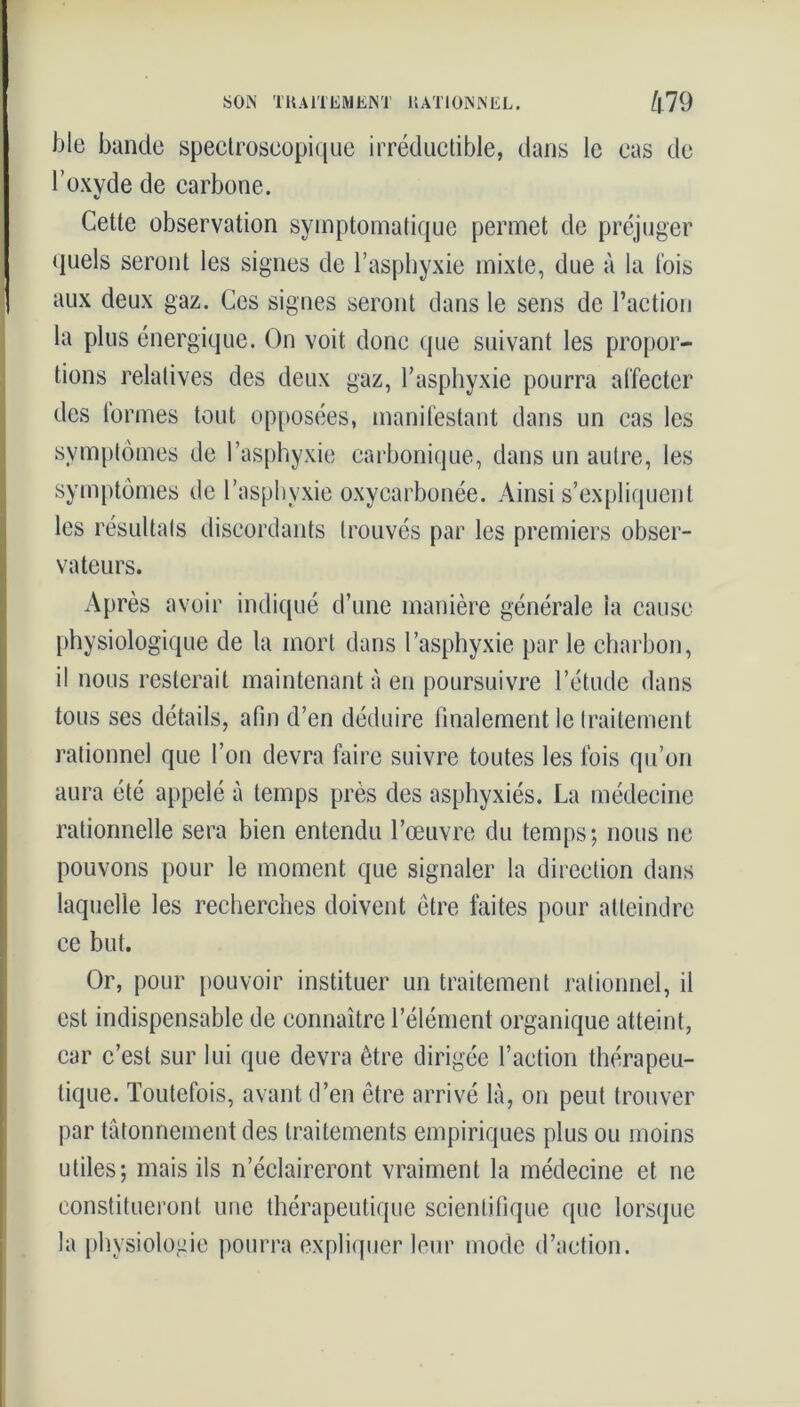 SON TRAITEMENT RATIONNEL. /|79 ble bande spectroscopique irréductible, dans le cas de l’oxvde de carbone. V Cette observation symptomatique permet de préjuger quels seront les signes de l’asphyxie mixte, due à la lois aux deux gaz. Ces signes seront dans le sens de l’action la plus énergique. On voit donc que suivant les propor- tions relatives des deux gaz, l’asphyxie pourra affecter des formes tout opposées, manifestant dans un cas les symptômes de l’asphyxie carbonique, dans un autre, les symptômes de l’asphvxie oxycarbonée. Ainsi s’expliquent les résultats discordants trouvés par les premiers obser- vateurs. Après avoir indiqué d’une manière générale la cause physiologique de la mort dans l’asphyxie par le charbon, il nous resterait maintenant à en poursuivre l’étude dans tous ses détails, afin d’en déduire finalement le traitement rationnel que l’on devra faire suivre toutes les fois qu’on aura été appelé à temps près des asphyxiés. La médecine rationnelle sera bien entendu l’œuvre du temps; nous ne pouvons pour le moment que signaler la direction dans laquelle les recherches doivent être faites pour atteindre ce but. Or, pour pouvoir instituer un traitement rationnel, il est indispensable de connaître l’élément organique atteint, car c’est sur lui que devra être dirigée faction thérapeu- tique. Toutefois, avant d’en être arrivé là, on peut trouver par tâtonnement des traitements empiriques plus ou moins utiles; mais ils n’éclaireront vraiment la médecine et ne constitueront une thérapeutique scientifique que lorsque la physiologie pourra expliquer leur mode d’action.